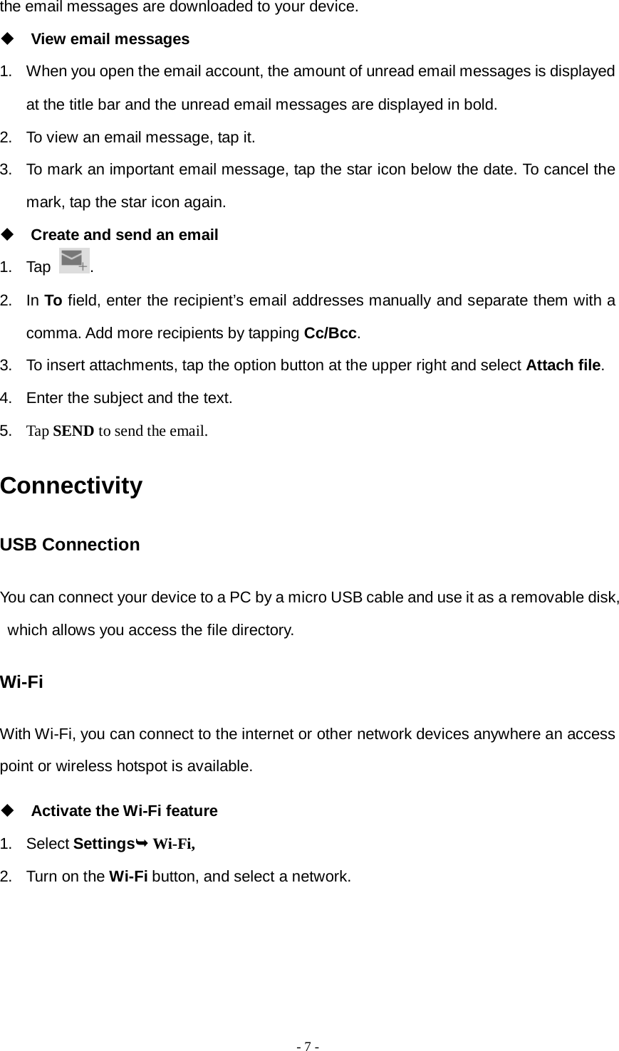  - 7 -  the email messages are downloaded to your device.  View email messages 1. When you open the email account, the amount of unread email messages is displayed at the title bar and the unread email messages are displayed in bold.   2. To view an email message, tap it. 3. To mark an important email message, tap the star icon below the date. To cancel the mark, tap the star icon again.  Create and send an email 1. Tap  . 2. In To field, enter the recipient’s email addresses manually and separate them with a comma. Add more recipients by tapping Cc/Bcc. 3. To insert attachments, tap the option button at the upper right and select Attach file.   4. Enter the subject and the text. 5. Tap SEND to send the email. Connectivity USB Connection You can connect your device to a PC by a micro USB cable and use it as a removable disk, which allows you access the file directory. Wi-Fi With Wi-Fi, you can connect to the internet or other network devices anywhere an access point or wireless hotspot is available.  Activate the Wi-Fi feature 1. Select Settings Wi-Fi, 2.  Turn on the Wi-Fi button, and select a network. 