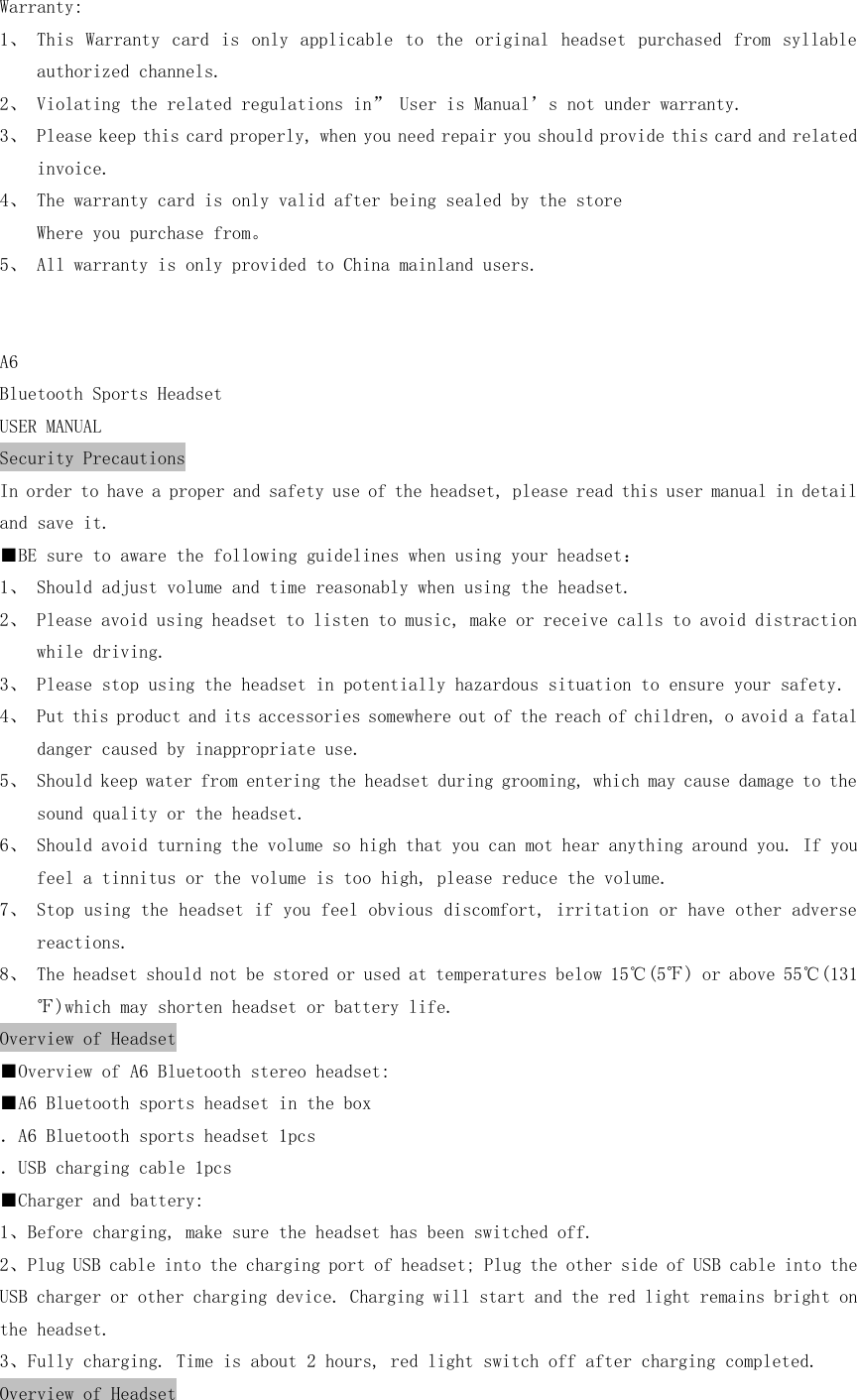 Warranty: 1、 This  Warranty  card  is  only  applicable  to  the  original  headset  purchased  from  syllable authorized channels. 2、 Violating the related regulations in” User is Manual’s not under warranty. 3、 Please keep this card properly, when you need repair you should provide this card and related invoice. 4、 The warranty card is only valid after being sealed by the store Where you purchase from。 5、 All warranty is only provided to China mainland users.   A6 Bluetooth Sports Headset USER MANUAL Security Precautions In order to have a proper and safety use of the headset, please read this user manual in detail and save it. ■BE sure to aware the following guidelines when using your headset： 1、 Should adjust volume and time reasonably when using the headset. 2、 Please avoid using headset to listen to music, make or receive calls to avoid distraction while driving. 3、 Please stop using the headset in potentially hazardous situation to ensure your safety. 4、 Put this product and its accessories somewhere out of the reach of children, o avoid a fatal danger caused by inappropriate use. 5、 Should keep water from entering the headset during grooming, which may cause damage to the sound quality or the headset. 6、 Should avoid turning the volume so high that you can mot hear anything around you. If you feel a tinnitus or the volume is too high, please reduce the volume. 7、 Stop using the headset if you feel obvious discomfort, irritation or have other adverse reactions. 8、 The headset should not be stored or used at temperatures below 15℃(5℉) or above 55℃(131℉)which may shorten headset or battery life. Overview of Headset ■Overview of A6 Bluetooth stereo headset: ■A6 Bluetooth sports headset in the box ．A6 Bluetooth sports headset 1pcs ．USB charging cable 1pcs ■Charger and battery: 1、Before charging, make sure the headset has been switched off. 2、Plug USB cable into the charging port of headset; Plug the other side of USB cable into the USB charger or other charging device. Charging will start and the red light remains bright on the headset. 3、Fully charging. Time is about 2 hours, red light switch off after charging completed. Overview of Headset 