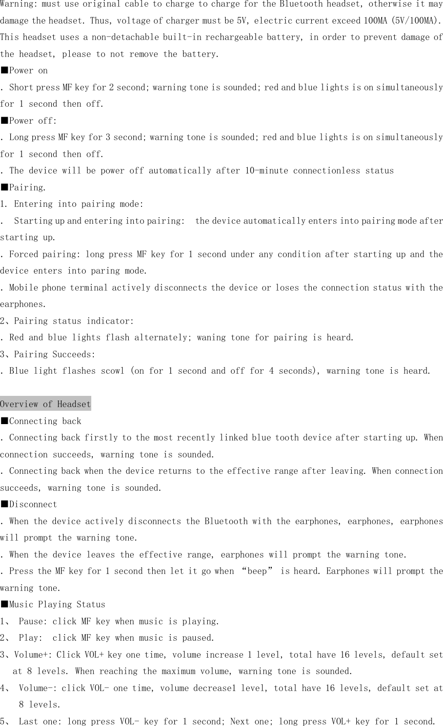 Warning: must use original cable to charge to charge for the Bluetooth headset, otherwise it may damage the headset. Thus, voltage of charger must be 5V, electric current exceed 100MA (5V/100MA). This headset uses a non-detachable built-in rechargeable battery, in order to prevent damage of the headset, please to not remove the battery. ■Power on ．Short press MF key for 2 second; warning tone is sounded; red and blue lights is on simultaneously for 1 second then off. ■Power off: ．Long press MF key for 3 second; warning tone is sounded; red and blue lights is on simultaneously for 1 second then off. ．The device will be power off automatically after 10-minute connectionless status ■Pairing. 1. Entering into pairing mode: ． Starting up and entering into pairing:  the device automatically enters into pairing mode after starting up. ．Forced pairing: long press MF key for 1 second under any condition after starting up and the device enters into paring mode. ．Mobile phone terminal actively disconnects the device or loses the connection status with the earphones. 2、Pairing status indicator: ．Red and blue lights flash alternately; waning tone for pairing is heard. 3、Pairing Succeeds: ．Blue light flashes scowl (on for 1 second and off for 4 seconds), warning tone is heard.  Overview of Headset ■Connecting back ．Connecting back firstly to the most recently linked blue tooth device after starting up. When connection succeeds, warning tone is sounded. ．Connecting back when the device returns to the effective range after leaving. When connection succeeds, warning tone is sounded. ■Disconnect ．When the device actively disconnects the Bluetooth with the earphones, earphones, earphones will prompt the warning tone. ．When the device leaves the effective range, earphones will prompt the warning tone. ．Press the MF key for 1 second then let it go when “beep” is heard. Earphones will prompt the warning tone. ■Music Playing Status 1、 Pause: click MF key when music is playing. 2、 Play:  click MF key when music is paused. 3、Volume+: Click VOL+ key one time, volume increase 1 level, total have 16 levels, default set at 8 levels. When reaching the maximum volume, warning tone is sounded. 4、 Volume-: click VOL- one time, volume decrease1 level, total have 16 levels, default set at 8 levels. 5、 Last one: long press VOL- key for 1 second; Next one; long press VOL+ key for 1 second. 