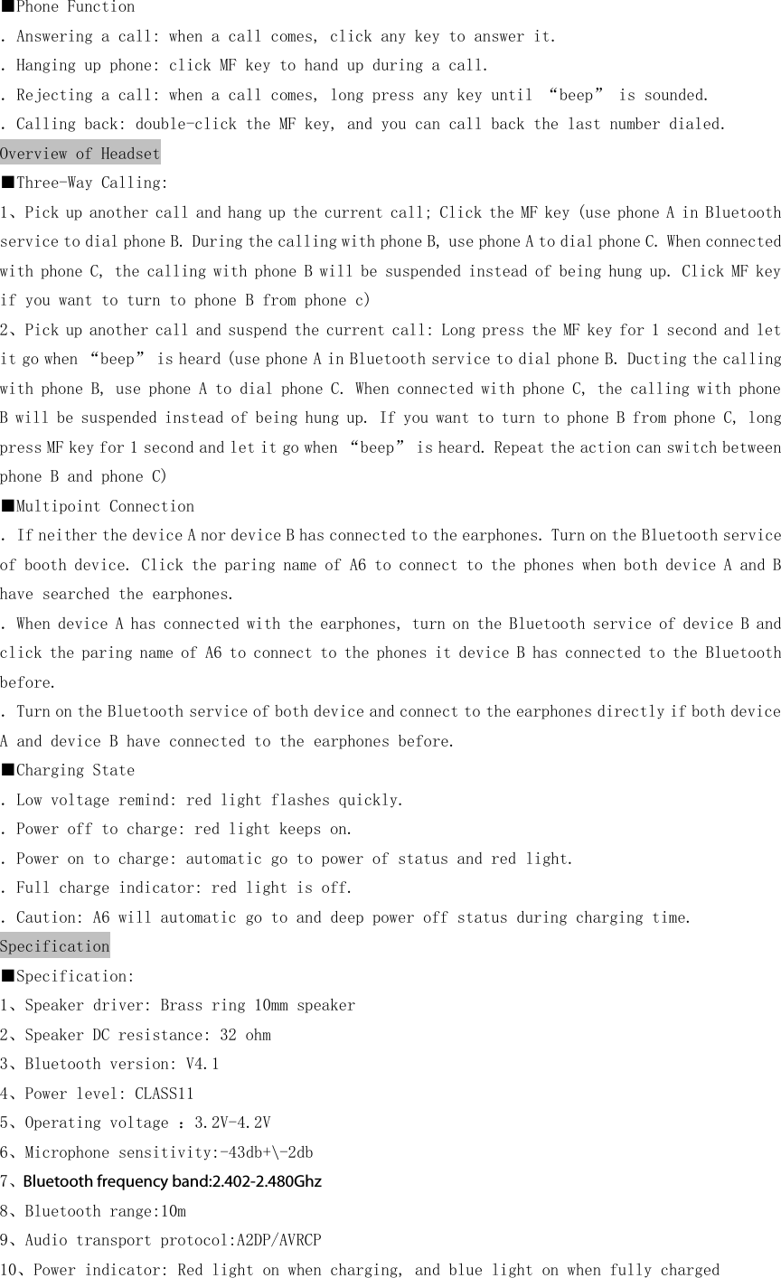 ■Phone Function ．Answering a call: when a call comes, click any key to answer it. ．Hanging up phone: click MF key to hand up during a call. ．Rejecting a call: when a call comes, long press any key until “beep” is sounded. ．Calling back: double-click the MF key, and you can call back the last number dialed. Overview of Headset ■Three-Way Calling: 1、Pick up another call and hang up the current call; Click the MF key (use phone A in Bluetooth service to dial phone B. During the calling with phone B, use phone A to dial phone C. When connected with phone C, the calling with phone B will be suspended instead of being hung up. Click MF key if you want to turn to phone B from phone c) 2、Pick up another call and suspend the current call: Long press the MF key for 1 second and let it go when “beep” is heard (use phone A in Bluetooth service to dial phone B. Ducting the calling with phone B, use phone A to dial phone C. When connected with phone C, the calling with phone B will be suspended instead of being hung up. If you want to turn to phone B from phone C, long press MF key for 1 second and let it go when “beep” is heard. Repeat the action can switch between phone B and phone C) ■Multipoint Connection ．If neither the device A nor device B has connected to the earphones. Turn on the Bluetooth service of booth device. Click the paring name of A6 to connect to the phones when both device A and B have searched the earphones. ．When device A has connected with the earphones, turn on the Bluetooth service of device B and click the paring name of A6 to connect to the phones it device B has connected to the Bluetooth before. ．Turn on the Bluetooth service of both device and connect to the earphones directly if both device A and device B have connected to the earphones before. ■Charging State ．Low voltage remind: red light flashes quickly. ．Power off to charge: red light keeps on. ．Power on to charge: automatic go to power of status and red light. ．Full charge indicator: red light is off. ．Caution: A6 will automatic go to and deep power off status during charging time. Specification ■Specification: 1、Speaker driver: Brass ring 10mm speaker 2、Speaker DC resistance: 32 ohm 3、Bluetooth version: V4.1 4、Power level: CLASS11 5、Operating voltage ：3.2V-4.2V 6、Microphone sensitivity:-43db+\-2db 7、Bluetooth frequency band:2.4-2.48Ghz 8、Bluetooth range:10m 9、Audio transport protocol:A2DP/AVRCP 10、Power indicator: Red light on when charging, and blue light on when fully charged Bluetooth frequency band:2.402-2.480Ghz
