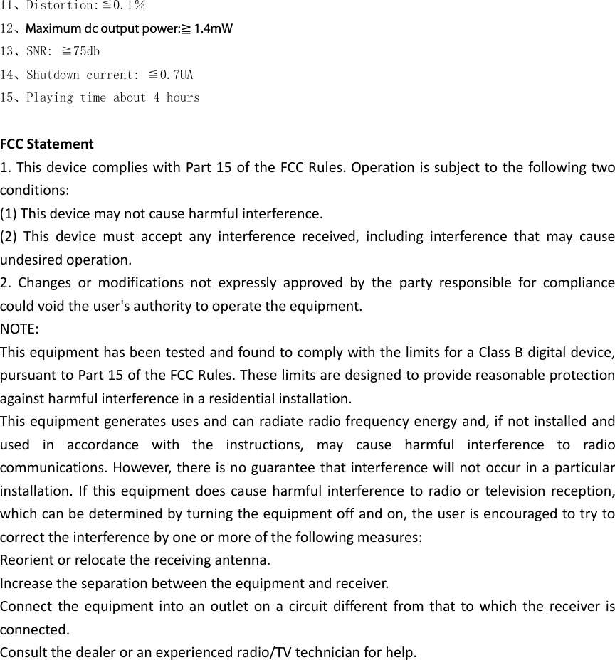 11、Distortion:≦0.1％ 12、Maximum output power:≧1.4mW 13、SNR: ≧75db 14、Shutdown current: ≦0.7UA 15、Playing time about 4 hours  FCC Statement 1. This device complies with Part 15 of the FCC Rules. Operation is subject to the following two conditions: (1) This device may not cause harmful interference. (2)  This  device  must  accept  any  interference  received,  including  interference  that  may  cause undesired operation. 2.  Changes  or  modifications  not  expressly  approved  by  the  party  responsible  for  compliance could void the user&apos;s authority to operate the equipment. NOTE:   This equipment has been tested and found to comply with the limits for a Class B digital device, pursuant to Part 15 of the FCC Rules. These limits are designed to provide reasonable protection against harmful interference in a residential installation. This equipment generates uses and can radiate radio frequency energy and, if not installed and used  in  accordance  with  the  instructions,  may  cause  harmful  interference  to  radio communications. However, there is no guarantee that interference will not occur in a particular installation. If this equipment does cause harmful interference to radio or  television reception, which can be determined by turning the equipment off and on, the user is encouraged to try to correct the interference by one or more of the following measures: Reorient or relocate the receiving antenna. Increase the separation between the equipment and receiver. Connect the equipment into  an outlet  on  a  circuit different  from that to which  the  receiver is connected.   Consult the dealer or an experienced radio/TV technician for help.         Maximum dc output power:≧1.4mW