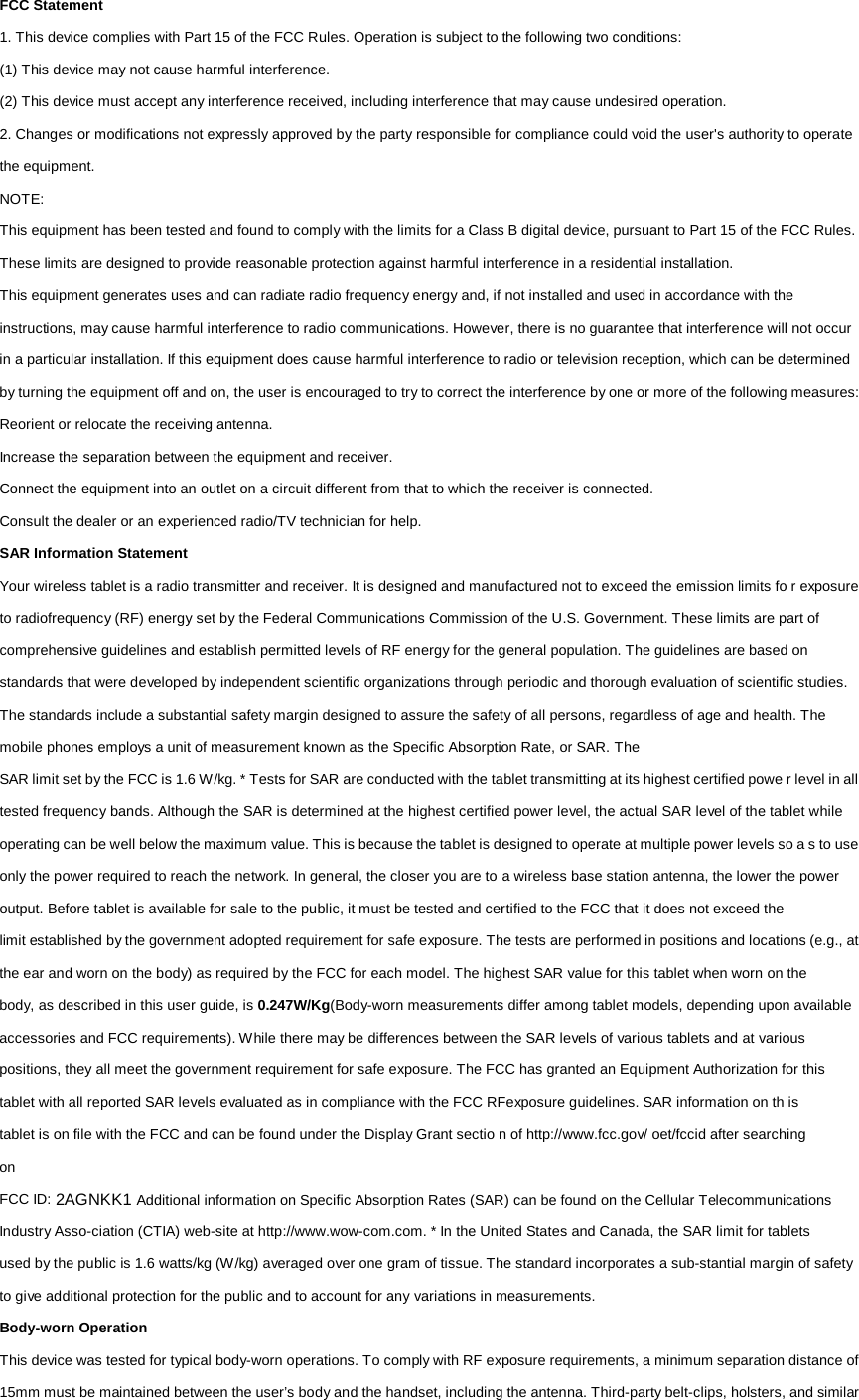 FCC Statement 1. This device complies with Part 15 of the FCC Rules. Operation is subject to the following two conditions: (1) This device may not cause harmful interference. (2) This device must accept any interference received, including interference that may cause undesired operation. 2. Changes or modifications not expressly approved by the party responsible for compliance could void the user&apos;s authority to operate the equipment. NOTE: This equipment has been tested and found to comply with the limits for a Class B digital device, pursuant to Part 15 of the FCC Rules. These limits are designed to provide reasonable protection against harmful interference in a residential installation. This equipment generates uses and can radiate radio frequency energy and, if not installed and used in accordance with the instructions, may cause harmful interference to radio communications. However, there is no guarantee that interference will not occur in a particular installation. If this equipment does cause harmful interference to radio or television reception, which can be determined by turning the equipment off and on, the user is encouraged to try to correct the interference by one or more of the following measures: Reorient or relocate the receiving antenna. Increase the separation between the equipment and receiver. Connect the equipment into an outlet on a circuit different from that to which the receiver is connected. Consult the dealer or an experienced radio/TV technician for help. SAR Information Statement Your wireless tablet is a radio transmitter and receiver. It is designed and manufactured not to exceed the emission limits fo r exposure to radiofrequency (RF) energy set by the Federal Communications Commission of the U.S. Government. These limits are part of comprehensive guidelines and establish permitted levels of RF energy for the general population. The guidelines are based on standards that were developed by independent scientific organizations through periodic and thorough evaluation of scientific studies. The standards include a substantial safety margin designed to assure the safety of all persons, regardless of age and health. The mobile phones employs a unit of measurement known as the Specific Absorption Rate, or SAR. The SAR limit set by the FCC is 1.6 W/kg. * Tests for SAR are conducted with the tablet transmitting at its highest certified powe r level in all tested frequency bands. Although the SAR is determined at the highest certified power level, the actual SAR level of the tablet while operating can be well below the maximum value. This is because the tablet is designed to operate at multiple power levels so a s to use only the power required to reach the network. In general, the closer you are to a wireless base station antenna, the lower the power output. Before tablet is available for sale to the public, it must be tested and certified to the FCC that it does not exceed the limit established by the government adopted requirement for safe exposure. The tests are performed in positions and locations (e.g., at the ear and worn on the body) as required by the FCC for each model. The highest SAR value for this tablet when worn on the body, as described in this user guide, is 0.247W/Kg(Body-worn measurements differ among tablet models, depending upon available accessories and FCC requirements). While there may be differences between the SAR levels of various tablets and at various positions, they all meet the government requirement for safe exposure. The FCC has granted an Equipment Authorization for this tablet with all reported SAR levels evaluated as in compliance with the FCC RFexposure guidelines. SAR information on th is tablet is on file with the FCC and can be found under the Display Grant sectio n of http://www.fcc.gov/ oet/fccid after searching on FCC ID: 2AGNKK1 Additional information on Specific Absorption Rates (SAR) can be found on the Cellular Telecommunications Industry Asso-ciation (CTIA) web-site at http://www.wow-com.com. * In the United States and Canada, the SAR limit for tablets used by the public is 1.6 watts/kg (W/kg) averaged over one gram of tissue. The standard incorporates a sub-stantial margin of safety to give additional protection for the public and to account for any variations in measurements. Body-worn Operation This device was tested for typical body-worn operations. To comply with RF exposure requirements, a minimum separation distance of 15mm must be maintained between the user’s body and the handset, including the antenna. Third-party belt-clips, holsters, and similar 