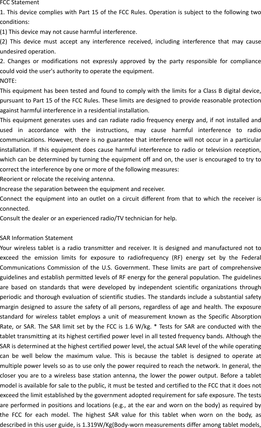 FCCStatement1.ThisdevicecomplieswithPart15oftheFCCRules.Operationissubjecttothefollowingtwoconditions:(1)Thisdevicemaynotcauseharmfulinterference.(2)Thisdevicemustacceptanyinterferencereceived,includinginterferencethatmaycauseundesiredoperation.2.Changesormodificationsnotexpresslyapprovedbythepartyresponsibleforcompliancecouldvoidtheuser&apos;sauthoritytooperatetheequipment.NOTE:ThisequipmenthasbeentestedandfoundtocomplywiththelimitsforaClassBdigitaldevice,pursuanttoPart15oftheFCCRules.Theselimitsaredesignedtoprovidereasonableprotectionagainstharmfulinterferenceinaresidentialinstallation.Thisequipmentgeneratesusesandcanradiateradiofrequencyenergyand,ifnotinstalledandusedinaccordancewiththeinstructions,maycauseharmfulinterferencetoradiocommunications.However,thereisnoguaranteethatinterferencewillnotoccurinaparticularinstallation.Ifthisequipmentdoescauseharmfulinterferencetoradioortelevisionreception,whichcanbedeterminedbyturningtheequipmentoffandon,theuserisencouragedtotrytocorrecttheinterferencebyoneormoreofthefollowingmeasures:Reorientorrelocatethereceivingantenna.Increasetheseparationbetweentheequipmentandreceiver.Connecttheequipmentintoanoutletonacircuitdifferentfromthattowhichthereceiverisconnected.Consultthedealeroranexperiencedradio/TVtechnicianforhelp.SARInformationStatementYourwirelesstabletisaradiotransmitterandreceiver.Itisdesignedandmanufacturednottoexceedtheemissionlimitsforexposuretoradiofrequency(RF)energysetbytheFederalCommunicationsCommissionoftheU.S.Government.TheselimitsarepartofcomprehensiveguidelinesandestablishpermittedlevelsofRFenergyforthegeneralpopulation.Theguidelinesarebasedonstandardsthatweredevelopedbyindependentscientificorganizationsthroughperiodicandthoroughevaluationofscientificstudies.Thestandardsincludeasubstantialsafetymargindesignedtoassurethesafetyofallpersons,regardlessofageandhealth.TheexposurestandardforwirelesstabletemploysaunitofmeasurementknownastheSpecificAbsorptionRate,orSAR.TheSARlimitsetbytheFCCis1.6W/kg.*TestsforSARareconductedwiththetablettransmittingatitshighestcertifiedpowerlevelinalltestedfrequencybands.AlthoughtheSARisdeterminedatthehighestcertifiedpowerlevel,theactualSARlevelofthewhileoperatingcanbewellbelowthemaximumvalue.Thisisbecausethetabletisdesignedtooperateatmultiplepowerlevelssoastouseonlythepowerrequiredtoreachthenetwork.Ingeneral,thecloseryouaretoawirelessbasestationantenna,thelowerthepoweroutput.Beforeatabletmodelisavailableforsaletothepublic,itmustbetestedandcertifiedtotheFCCthatitdoesnotexceedthelimitestablishedbythegovernmentadoptedrequirementforsafeexposure.Thetestsareperformedinpositionsandlocations(e.g.,attheearandwornonthebody)asrequiredbytheFCCforeachmodel.ThehighestSARvalueforthistabletwhenwornonthebody,asdescribedinthisuserguide,is1.319W/Kg(Body‐wornmeasurementsdifferamongtabletmodels,