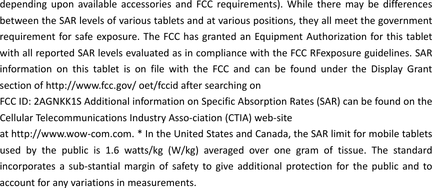 dependinguponavailableaccessoriesandFCCrequirements).WhiletheremaybedifferencesbetweentheSARlevelsofvarioustabletsandatvariouspositions,theyallmeetthegovernmentrequirementforsafeexposure.TheFCChasgrantedanEquipmentAuthorizationforthistabletwithallreportedSARlevelsevaluatedasincompliancewiththeFCCRFexposureguidelines.SARinformationonthistabletisonfilewiththeFCCandcanbefoundundertheDisplayGrantsectionofhttp://www.fcc.gov/oet/fccidaftersearchingonFCCID:2AGNKK1SAdditionalinformationonSpecificAbsorptionRates(SAR)canbefoundontheCellularTelecommunicationsIndustryAsso‐ciation(CTIA)web‐siteathttp://www.wow‐com.com.*IntheUnitedStatesandCanada,theSARlimitformobiletabletsusedbythepublicis1.6watts/kg(W/kg)averagedoveronegramoftissue.Thestandardincorporatesasub‐stantialmarginofsafetytogiveadditionalprotectionforthepublicandtoaccountforanyvariationsinmeasurements.