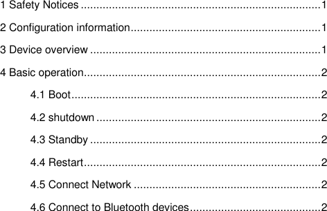  1 Safety Notices ............................................................................. 1 2 Configuration information ............................................................. 1 3 Device overview .......................................................................... 1 4 Basic operation ............................................................................ 2 4.1 Boot ................................................................................ 2 4.2 shutdown ........................................................................ 2 4.3 Standby .......................................................................... 2 4.4 Restart ............................................................................ 2 4.5 Connect Network ............................................................ 2 4.6 Connect to Bluetooth devices .......................................... 2             