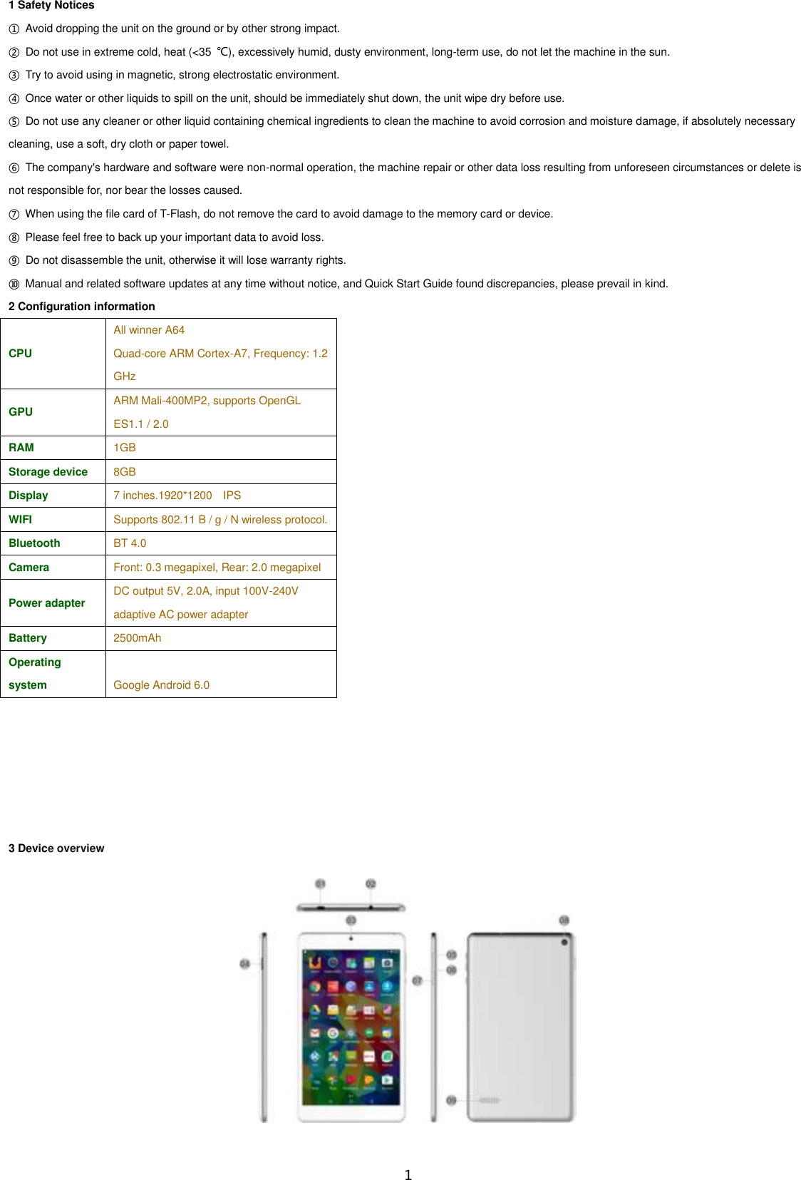  1 1 Safety Notices                 ①  Avoid dropping the unit on the ground or by other strong impact. ②  Do not use in extreme cold, heat (&lt;35  ℃), excessively humid, dusty environment, long-term use, do not let the machine in the sun. ③  Try to avoid using in magnetic, strong electrostatic environment. ④  Once water or other liquids to spill on the unit, should be immediately shut down, the unit wipe dry before use. ⑤  Do not use any cleaner or other liquid containing chemical ingredients to clean the machine to avoid corrosion and moisture damage, if absolutely necessary cleaning, use a soft, dry cloth or paper towel. ⑥  The company&apos;s hardware and software were non-normal operation, the machine repair or other data loss resulting from unforeseen circumstances or delete is not responsible for, nor bear the losses caused. ⑦  When using the file card of T-Flash, do not remove the card to avoid damage to the memory card or device. ⑧  Please feel free to back up your important data to avoid loss. ⑨  Do not disassemble the unit, otherwise it will lose warranty rights. ⑩  Manual and related software updates at any time without notice, and Quick Start Guide found discrepancies, please prevail in kind. 2 Configuration information CPU All winner A64   Quad-core ARM Cortex-A7, Frequency: 1.2 GHz GPU ARM Mali-400MP2, supports OpenGL ES1.1 / 2.0 RAM 1GB Storage device 8GB Display 7 inches.1920*1200  IPS WIFI Supports 802.11 B / g / N wireless protocol. Bluetooth BT 4.0 Camera Front: 0.3 megapixel, Rear: 2.0 megapixel Power adapter DC output 5V, 2.0A, input 100V-240V adaptive AC power adapter Battery 2500mAh Operating system Google Android 6.0       3 Device overview  