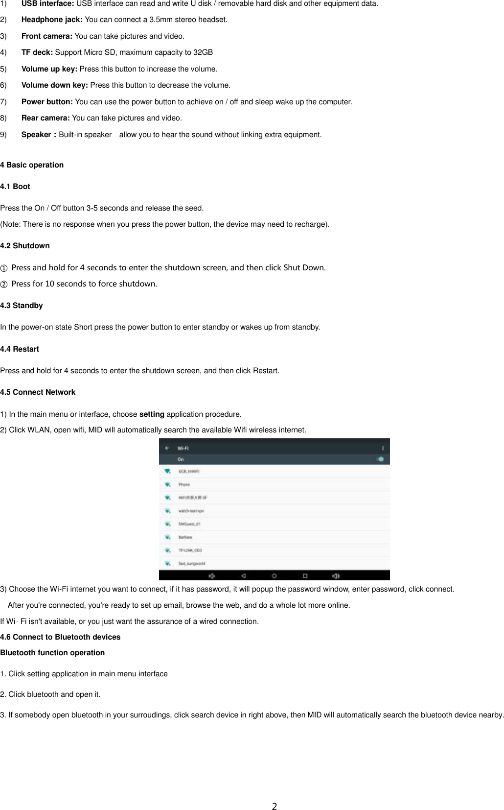  2 1) USB interface: USB interface can read and write U disk / removable hard disk and other equipment data. 2) Headphone jack: You can connect a 3.5mm stereo headset. 3) Front camera: You can take pictures and video. 4) TF deck: Support Micro SD, maximum capacity to 32GB 5) Volume up key: Press this button to increase the volume. 6) Volume down key: Press this button to decrease the volume. 7) Power button: You can use the power button to achieve on / off and sleep wake up the computer. 8) Rear camera: You can take pictures and video. 9) Speaker：Built-in speaker    allow you to hear the sound without linking extra equipment. 4 Basic operation 4.1 Boot Press the On / Off button 3-5 seconds and release the seed. (Note: There is no response when you press the power button, the device may need to recharge). 4.2 Shutdown ①  Press and hold for 4 seconds to enter the shutdown screen, and then click Shut Down. ②  Press for 10 seconds to force shutdown. 4.3 Standby In the power-on state Short press the power button to enter standby or wakes up from standby. 4.4 Restart Press and hold for 4 seconds to enter the shutdown screen, and then click Restart. 4.5 Connect Network 1) In the main menu or interface, choose setting application procedure. 2) Click WLAN, open wifi, MID will automatically search the available Wifi wireless internet.    3) Choose the Wi-Fi internet you want to connect, if it has password, it will popup the password window, enter password, click connect. After you&apos;re connected, you&apos;re ready to set up email, browse the web, and do a whole lot more online. If Wi‑Fi isn&apos;t available, or you just want the assurance of a wired connection. 4.6 Connect to Bluetooth devices Bluetooth function operation 1. Click setting application in main menu interface 2. Click bluetooth and open it.   3. If somebody open bluetooth in your surroudings, click search device in right above, then MID will automatically search the bluetooth device nearby. 