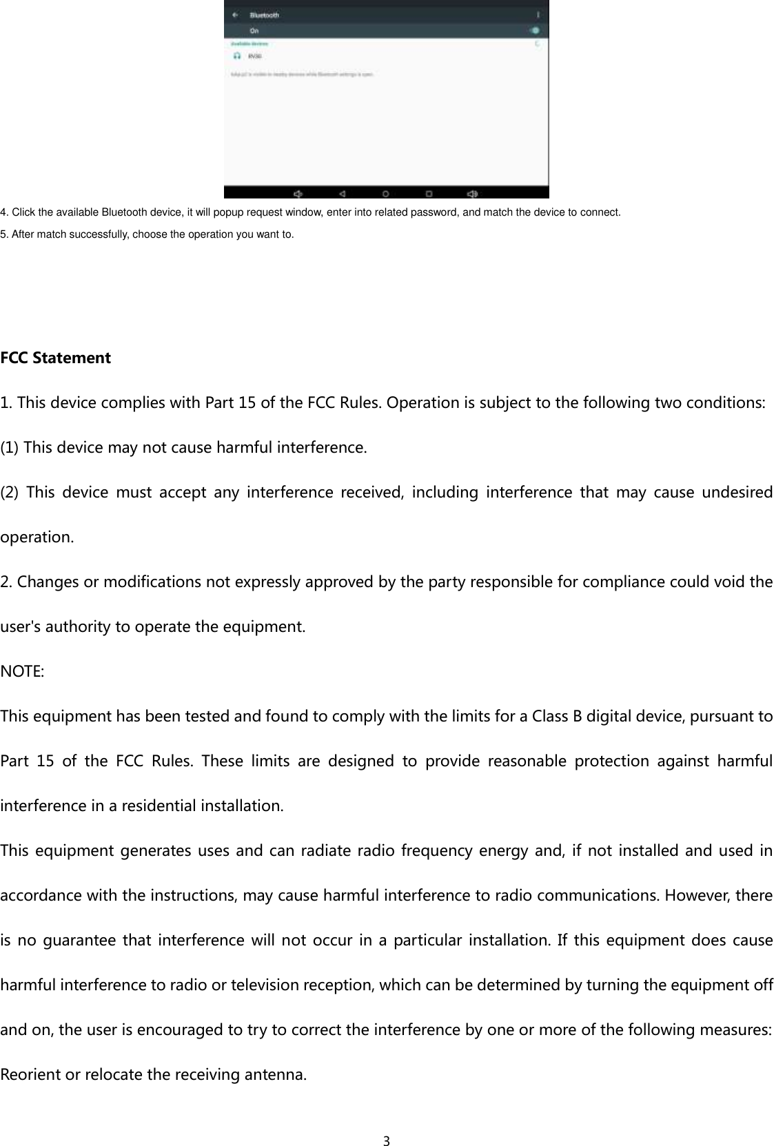  3  4. Click the available Bluetooth device, it will popup request window, enter into related password, and match the device to connect. 5. After match successfully, choose the operation you want to.     FCC Statement 1. This device complies with Part 15 of the FCC Rules. Operation is subject to the following two conditions: (1) This device may not cause harmful interference. (2)  This  device  must  accept  any  interference  received,  including  interference  that  may  cause  undesired operation. 2. Changes or modifications not expressly approved by the party responsible for compliance could void the user&apos;s authority to operate the equipment. NOTE:   This equipment has been tested and found to comply with the limits for a Class B digital device, pursuant to Part  15  of  the  FCC  Rules.  These  limits  are  designed  to  provide  reasonable  protection  against  harmful interference in a residential installation. This equipment generates uses and can radiate radio frequency energy and, if not installed and used  in accordance with the instructions, may cause harmful interference to radio communications. However, there is no guarantee that interference will not occur in a  particular installation. If this  equipment does cause harmful interference to radio or television reception, which can be determined by turning the equipment off and on, the user is encouraged to try to correct the interference by one or more of the following measures: Reorient or relocate the receiving antenna. 