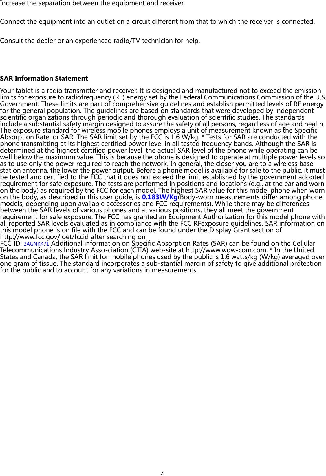  4 Increase the separation between the equipment and receiver. Connect the equipment into an outlet on a circuit different from that to which the receiver is connected.   Consult the dealer or an experienced radio/TV technician for help.  SAR Information Statement Your tablet is a radio transmitter and receiver. It is designed and manufactured not to exceed the emission limits for exposure to radiofrequency (RF) energy set by the Federal Communications Commission of the U.S. Government. These limits are part of comprehensive guidelines and establish permitted levels of RF energy for the general population. The guidelines are based on standards that were developed by independent scientific organizations through periodic and thorough evaluation of scientific studies. The standards include a substantial safety margin designed to assure the safety of all persons, regardless of age and health. The exposure standard for wireless mobile phones employs a unit of measurement known as the Specific Absorption Rate, or SAR. The SAR limit set by the FCC is 1.6 W/kg. * Tests for SAR are conducted with the phone transmitting at its highest certified power level in all tested frequency bands. Although the SAR is determined at the highest certified power level, the actual SAR level of the phone while operating can be well below the maximum value. This is because the phone is designed to operate at multiple power levels so as to use only the power required to reach the network. In general, the closer you are to a wireless base station antenna, the lower the power output. Before a phone model is available for sale to the public, it must be tested and certified to the FCC that it does not exceed the limit established by the government adopted requirement for safe exposure. The tests are performed in positions and locations (e.g., at the ear and worn on the body) as required by the FCC for each model. The highest SAR value for this model phone when worn on the body, as described in this user guide, is 0.183W/Kg(Body-worn measurements differ among phone models, depending upon available accessories and FCC requirements). While there may be differences between the SAR levels of various phones and at various positions, they all meet the government requirement for safe exposure. The FCC has granted an Equipment Authorization for this model phone with all reported SAR levels evaluated as in compliance with the FCC RFexposure guidelines. SAR information on this model phone is on file with the FCC and can be found under the Display Grant section of http://www.fcc.gov/ oet/fccid after searching on   FCC ID: 2AGNKK71 Additional information on Specific Absorption Rates (SAR) can be found on the Cellular Telecommunications Industry Asso-ciation (CTIA) web-site at http://www.wow-com.com. * In the United States and Canada, the SAR limit for mobile phones used by the public is 1.6 watts/kg (W/kg) averaged over one gram of tissue. The standard incorporates a sub-stantial margin of safety to give additional protection for the public and to account for any variations in measurements.   