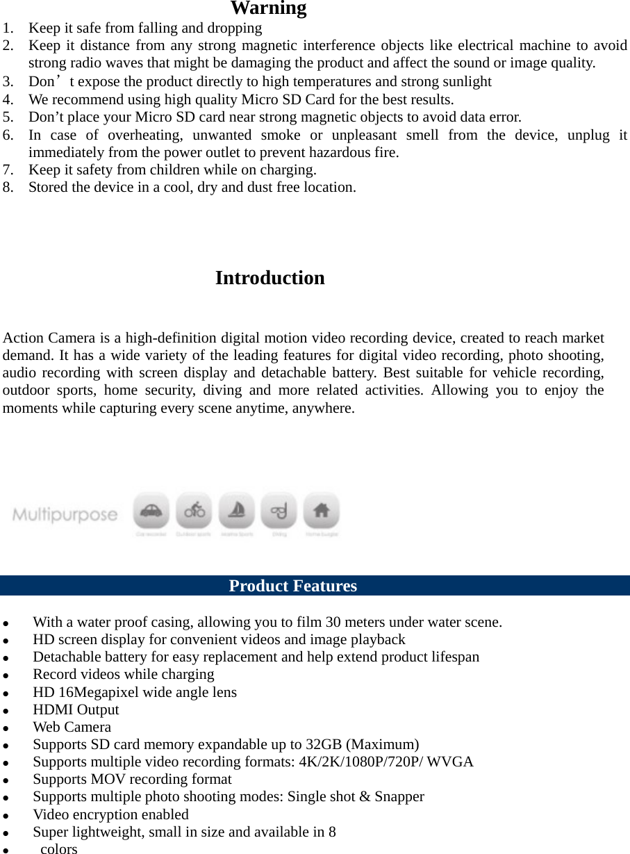                                                         Warning   1. Keep it safe from falling and dropping   2. Keep it distance from any strong magnetic interference objects like electrical machine to avoid strong radio waves that might be damaging the product and affect the sound or image quality.   3. Don’t expose the product directly to high temperatures and strong sunlight   4. We recommend using high quality Micro SD Card for the best results.   5. Don’t place your Micro SD card near strong magnetic objects to avoid data error.   6. In case of overheating, unwanted smoke or unpleasant smell from the device, unplug it immediately from the power outlet to prevent hazardous fire.     7. Keep it safety from children while on charging.   8. Stored the device in a cool, dry and dust free location.                                                                                     Introduction   Action Camera is a high-definition digital motion video recording device, created to reach market demand. It has a wide variety of the leading features for digital video recording, photo shooting, audio recording with screen display and detachable battery. Best suitable for vehicle recording, outdoor sports, home security, diving and more related activities.  Allowing you to enjoy the moments while capturing every scene anytime, anywhere.                                     Product Features   With a water proof casing, allowing you to film 30 meters under water scene.  HD screen display for convenient videos and image playback    Detachable battery for easy replacement and help extend product lifespan  Record videos while charging  HD 16Megapixel wide angle lens    HDMI Output  Web Camera  Supports SD card memory expandable up to 32GB (Maximum)  Supports multiple video recording formats: 4K/2K/1080P/720P/ WVGA  Supports MOV recording format  Supports multiple photo shooting modes: Single shot &amp; Snapper  Video encryption enabled  Super lightweight, small in size and available in 8   colors    