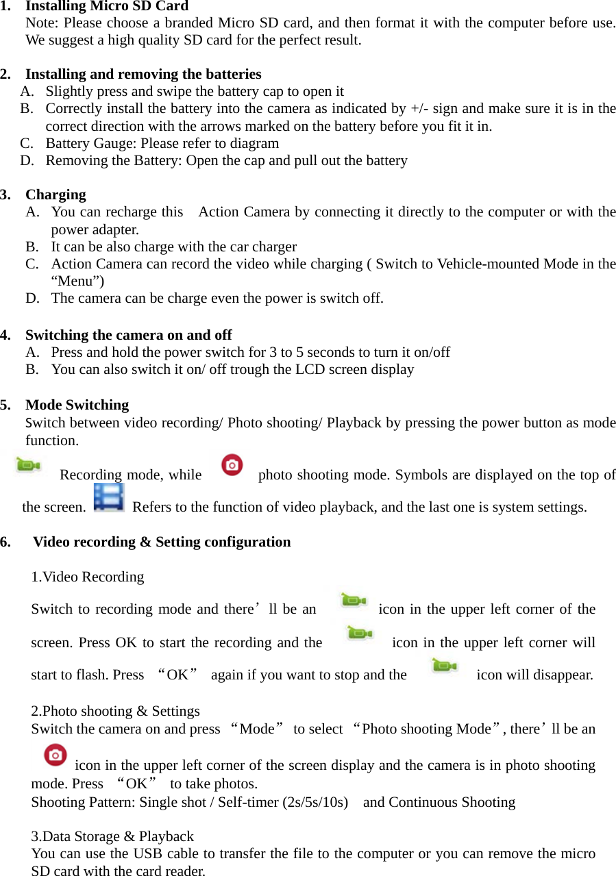  1. Installing Micro SD Card Note: Please choose a branded Micro SD card, and then format it with the computer before use. We suggest a high quality SD card for the perfect result.    2. Installing and removing the batteries   A. Slightly press and swipe the battery cap to open it B. Correctly install the battery into the camera as indicated by +/- sign and make sure it is in the correct direction with the arrows marked on the battery before you fit it in.   C. Battery Gauge: Please refer to diagram D. Removing the Battery: Open the cap and pull out the battery  3. Charging A. You can recharge this   Action Camera by connecting it directly to the computer or with the power adapter.   B. It can be also charge with the car charger C. Action Camera can record the video while charging ( Switch to Vehicle-mounted Mode in the “Menu”) D. The camera can be charge even the power is switch off.  4. Switching the camera on and off A. Press and hold the power switch for 3 to 5 seconds to turn it on/off B. You can also switch it on/ off trough the LCD screen display  5. Mode Switching Switch between video recording/ Photo shooting/ Playback by pressing the power button as mode function.     Recording mode, while   photo shooting mode. Symbols are displayed on the top of the screen.   Refers to the function of video playback, and the last one is system settings.    6.  Video recording &amp; Setting configuration    1.Video Recording Switch to recording mode and there’ll be an icon in the upper left corner of the screen. Press OK to start the recording and the   icon in the upper left corner will start to flash. Press  “OK” again if you want to stop and the   icon will disappear.    2.Photo shooting &amp; Settings Switch the camera on and press “Mode” to select “Photo shooting Mode”, there’ll be an icon in the upper left corner of the screen display and the camera is in photo shooting mode. Press  “OK” to take photos. Shooting Pattern: Single shot / Self-timer (2s/5s/10s)    and Continuous Shooting  3.Data Storage &amp; Playback You can use the USB cable to transfer the file to the computer or you can remove the micro SD card with the card reader.  