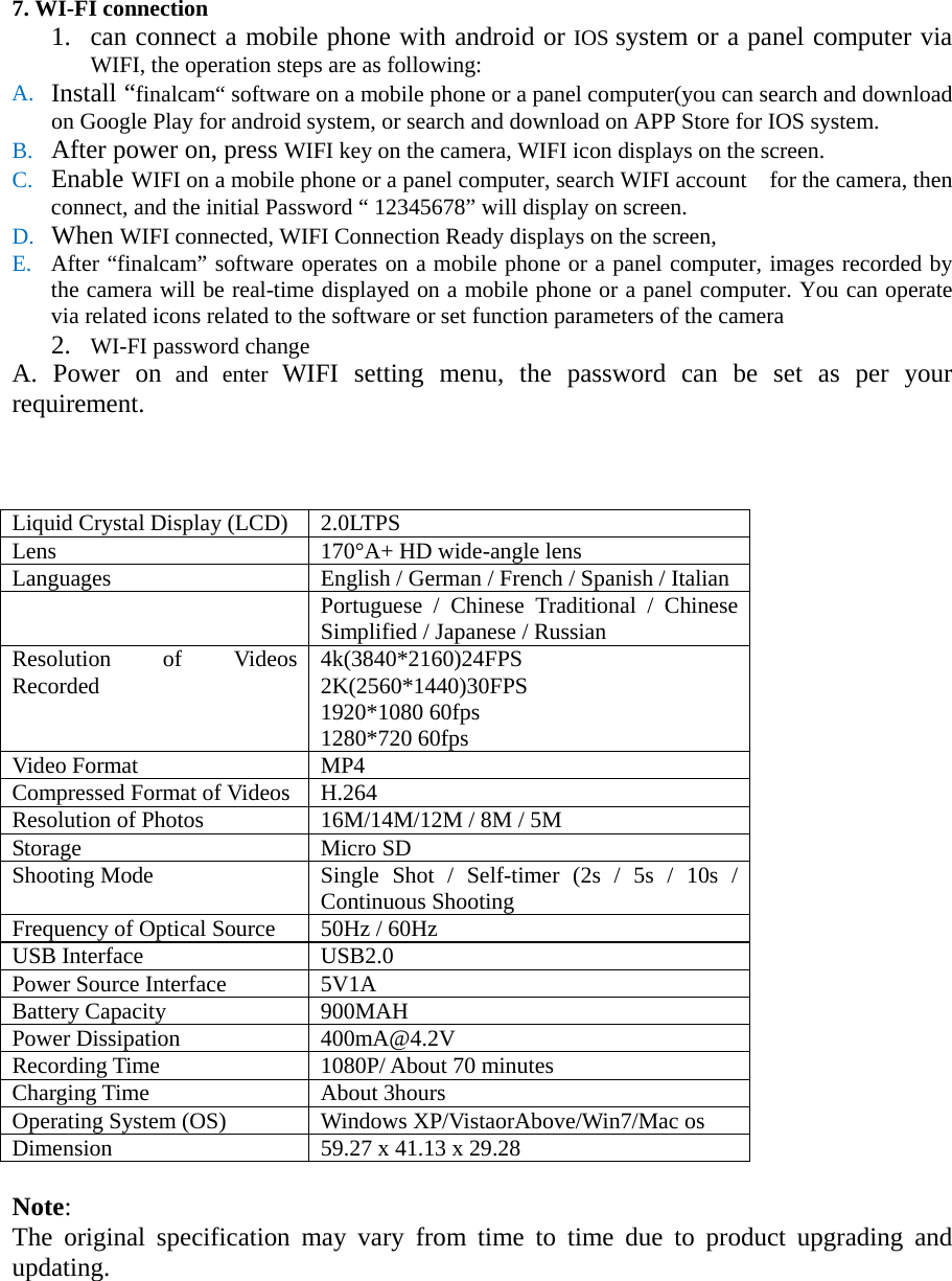7. WI-FI connection       1. can connect a mobile phone with android or IOS system or a panel computer via WIFI, the operation steps are as following: A. Install “finalcam“ software on a mobile phone or a panel computer(you can search and download on Google Play for android system, or search and download on APP Store for IOS system.     B. After power on, press WIFI key on the camera, WIFI icon displays on the screen.   C. Enable WIFI on a mobile phone or a panel computer, search WIFI account    for the camera, then connect, and the initial Password “ 12345678” will display on screen. D. When WIFI connected, WIFI Connection Ready displays on the screen, E. After “finalcam” software operates on a mobile phone or a panel computer, images recorded by the camera will be real-time displayed on a mobile phone or a panel computer. You can operate via related icons related to the software or set function parameters of the camera 2. WI-FI password change       A. Power on and enter WIFI setting menu, the password can be set as per your requirement.        Liquid Crystal Display (LCD) 2.0LTPS   Lens 170°A+ HD wide-angle lens Languages English / German / French / Spanish / Italian    Portuguese / Chinese Traditional / Chinese Simplified / Japanese / Russian Resolution of Videos Recorded 4k(3840*2160)24FPS                                       2K(2560*1440)30FPS                                                                                     1920*1080 60fps 1280*720 60fps Video Format   MP4 Compressed Format of Videos H.264 Resolution of Photos   16M/14M/12M / 8M / 5M Storage Micro SD Shooting Mode Single Shot / Self-timer (2s / 5s / 10s / Continuous Shooting Frequency of Optical Source 50Hz / 60Hz USB Interface USB2.0 Power Source Interface 5V1A Battery Capacity 900MAH Power Dissipation 400mA@4.2V Recording Time 1080P/ About 70 minutes Charging Time About 3hours Operating System (OS) Windows XP/VistaorAbove/Win7/Mac os Dimension 59.27 x 41.13 x 29.28  Note:   The original specification may vary from time to time due to product upgrading and updating.    