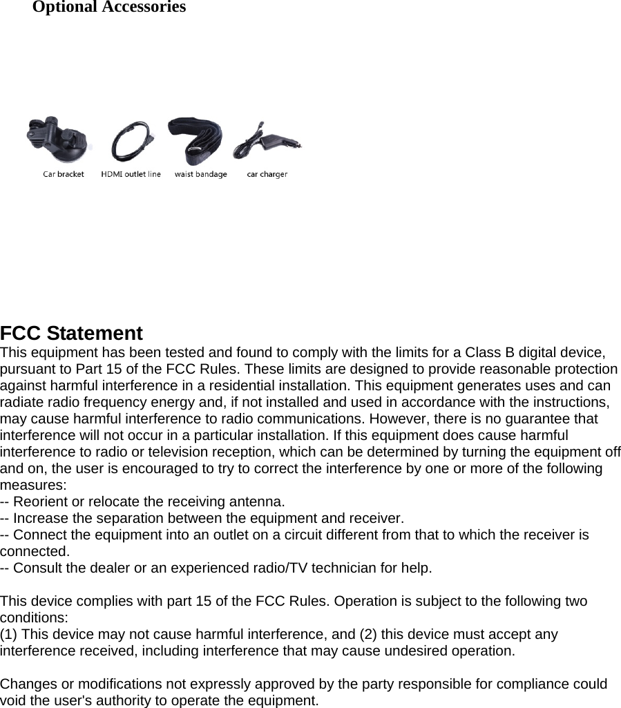  FCC Statement This equipment has been tested and found to comply with the limits for a Class B digital device, pursuant to Part 15 of the FCC Rules. These limits are designed to provide reasonable protection against harmful interference in a residential installation. This equipment generates uses and can radiate radio frequency energy and, if not installed and used in accordance with the instructions, may cause harmful interference to radio communications. However, there is no guarantee that interference will not occur in a particular installation. If this equipment does cause harmful interference to radio or television reception, which can be determined by turning the equipment off and on, the user is encouraged to try to correct the interference by one or more of the following measures: -- Reorient or relocate the receiving antenna.     -- Increase the separation between the equipment and receiver.       -- Connect the equipment into an outlet on a circuit different from that to which the receiver is connected.   -- Consult the dealer or an experienced radio/TV technician for help.  This device complies with part 15 of the FCC Rules. Operation is subject to the following two conditions: (1) This device may not cause harmful interference, and (2) this device must accept any interference received, including interference that may cause undesired operation.  Changes or modifications not expressly approved by the party responsible for compliance could void the user&apos;s authority to operate the equipment.  Optional Accessories 