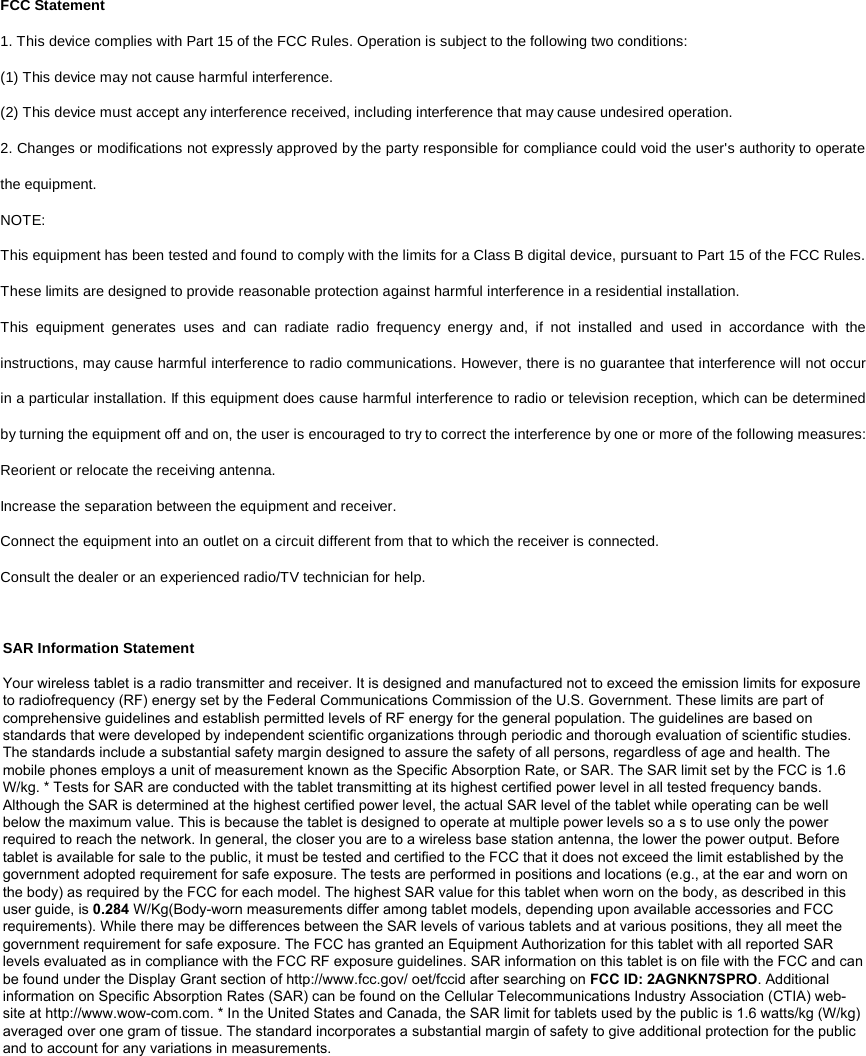 FCC Statement 1. This device complies with Part 15 of the FCC Rules. Operation is subject to the following two conditions: (1) This device may not cause harmful interference. (2) This device must accept any interference received, including interference that may cause undesired operation. 2. Changes or modifications not expressly approved by the party responsible for compliance could void the user&apos;s authority to operatethe equipment. NOTE:   This equipment has been tested and found to comply with the limits for a Class B digital device, pursuant to Part 15 of the FCC Rules. These limits are designed to provide reasonable protection against harmful interference in a residential installation. This equipment generates uses and can radiate radio frequency energy and, if not installed and used in accordance with the instructions, may cause harmful interference to radio communications. However, there is no guarantee that interference will not occur in a particular installation. If this equipment does cause harmful interference to radio or television reception, which can be determined by turning the equipment off and on, the user is encouraged to try to correct the interference by one or more of the following measures: Reorient or relocate the receiving antenna. Increase the separation between the equipment and receiver. Connect the equipment into an outlet on a circuit different from that to which the receiver is connected.   Consult the dealer or an experienced radio/TV technician for help. SAR Information Statement Your wireless tablet is a radio transmitter and receiver. It is designed and manufactured not to exceed the emission limits for exposure to radiofrequency (RF) energy set by the Federal Communications Commission of the U.S. Government. These limits are part of comprehensive guidelines and establish permitted levels of RF energy for the general population. The guidelines are based on standards that were developed by independent scientific organizations through periodic and thorough evaluation of scientific studies. The standards include a substantial safety margin designed to assure the safety of all persons, regardless of age and health. The mobile phones employs a unit of measurement known as the Specific Absorption Rate, or SAR. The SAR limit set by the FCC is 1.6 W/kg. * Tests for SAR are conducted with the tablet transmitting at its highest certified power level in all tested frequency bands. Although the SAR is determined at the highest certified power level, the actual SAR level of the tablet while operating can be well below the maximum value. This is because the tablet is designed to operate at multiple power levels so a s to use only the power required to reach the network. In general, the closer you are to a wireless base station antenna, the lower the power output. Before tablet is available for sale to the public, it must be tested and certified to the FCC that it does not exceed the limit established by the government adopted requirement for safe exposure. The tests are performed in positions and locations (e.g., at the ear and worn on the body) as required by the FCC for each model. The highest SAR value for this tablet when worn on the body, as described in this user guide, is 0.284 W/Kg(Body-worn measurements differ among tablet models, depending upon available accessories and FCC requirements). While there may be differences between the SAR levels of various tablets and at various positions, they all meet the government requirement for safe exposure. The FCC has granted an Equipment Authorization for this tablet with all reported SAR levels evaluated as in compliance with the FCC RF exposure guidelines. SAR information on this tablet is on file with the FCC and can be found under the Display Grant section of http://www.fcc.gov/ oet/fccid after searching on FCC ID: 2AGNKN7SPRO. Additional information on Specific Absorption Rates (SAR) can be found on the Cellular Telecommunications Industry Association (CTIA) web-site at http://www.wow-com.com. * In the United States and Canada, the SAR limit for tablets used by the public is 1.6 watts/kg (W/kg) averaged over one gram of tissue. The standard incorporates a substantial margin of safety to give additional protection for the public and to account for any variations in measurements.