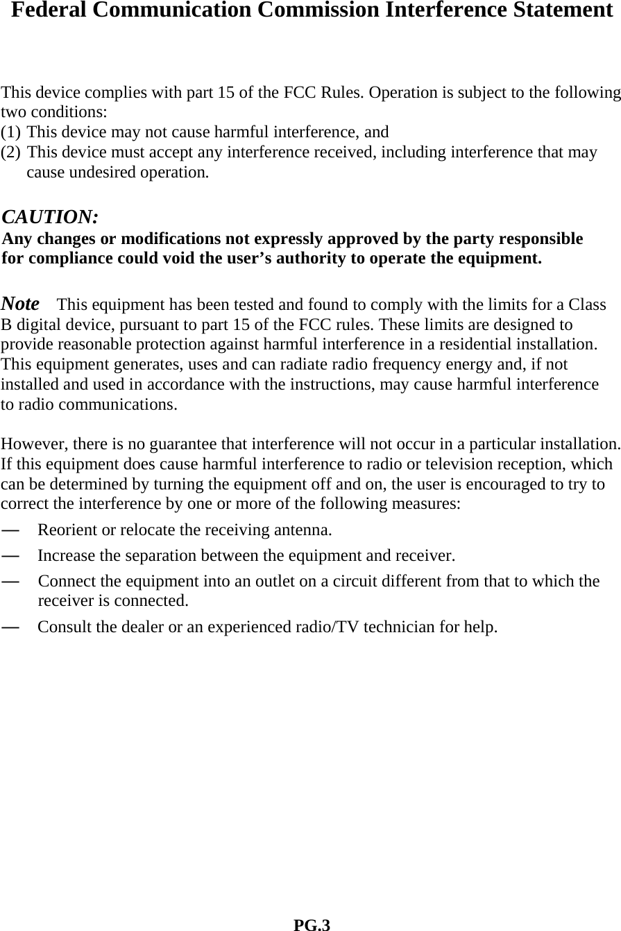  Federal Communication Commission Interference Statement    This device complies with part 15 of the FCC Rules. Operation is subject to the following two conditions:   (1) This device may not cause harmful interference, and (2) This device must accept any interference received, including interference that may cause undesired operation.  CAUTION: Any changes or modifications not expressly approved by the party responsible for compliance could void the user&rsquo;s authority to operate the equipment.  Note  This equipment has been tested and found to comply with the limits for a Class B digital device, pursuant to part 15 of the FCC rules. These limits are designed to provide reasonable protection against harmful interference in a residential installation. This equipment generates, uses and can radiate radio frequency energy and, if not installed and used in accordance with the instructions, may cause harmful interference to radio communications.  However, there is no guarantee that interference will not occur in a particular installation. If this equipment does cause harmful interference to radio or television reception, which can be determined by turning the equipment off and on, the user is encouraged to try to correct the interference by one or more of the following measures:   &mdash;  Reorient or relocate the receiving antenna. &mdash;  Increase the separation between the equipment and receiver.   &mdash;  Connect the equipment into an outlet on a circuit different from that to which the receiver is connected.   &mdash;  Consult the dealer or an experienced radio/TV technician for help.               PG.3 