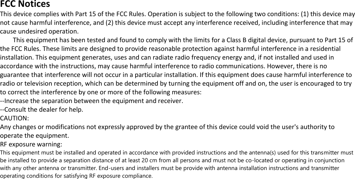  FCC Notices  This device complies with Part 15 of the FCC Rules. Operation is subject to the following two conditions: (1) this device may not cause harmful interference, and (2) this device must accept any interference received, including interference that may cause undesired operation.          This equipment has been tested and found to comply with the limits for a Class B digital device, pursuant to Part 15 of the FCC Rules. These limits are designed to provide reasonable protection against harmful interference in a residential installation. This equipment generates, uses and can radiate radio frequency energy and, if not installed and used in accordance with the instructions, may cause harmful interference to radio communications. However, there is no guarantee that interference will not occur in a particular installation. If this equipment does cause harmful interference to radio or television reception, which can be determined by turning the equipment off and on, the user is encouraged to try to correct the interference by one or more of the following measures:  --Increase the separation between the equipment and receiver.  --Consult the dealer for help.  CAUTION:  Any changes or modifications not expressly approved by the grantee of this device could void the user's authority to operate the equipment.   RF exposure warning:  This equipment must be installed and operated in accordance with provided instructions and the antenna(s) used for this transmitter must be installed to provide a separation distance of at least 20 cm from all persons and must not be co-located or operating in conjunction with any other antenna or transmitter. End-users and installers must be provide with antenna installation instructions and transmitter operating conditions for satisfying RF exposure compliance.  