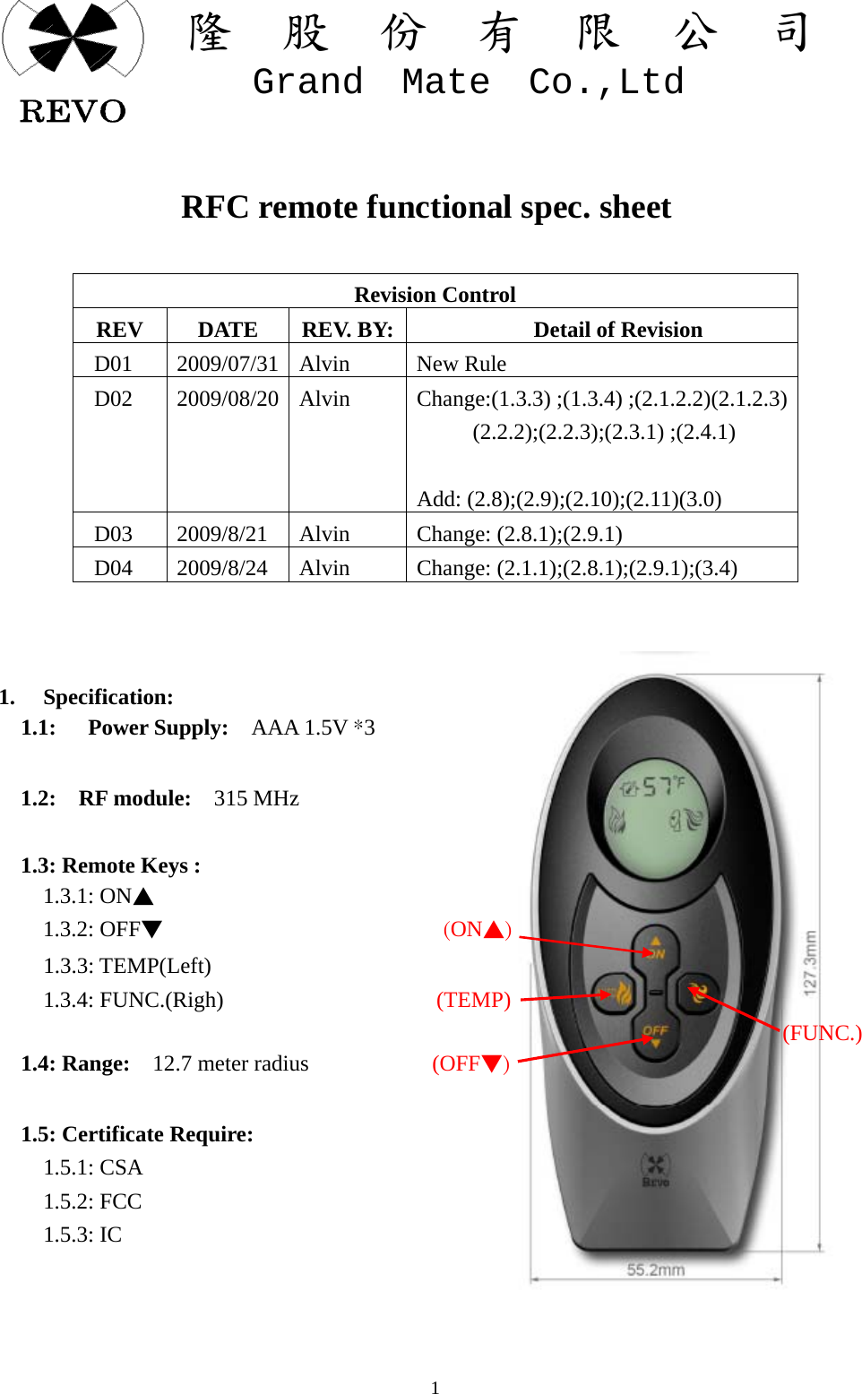 關  隆  股  份  有  限  公  司   Grand  Mate  Co.,Ltd   1            RFC remote functional spec. sheet  Revision Control REV  DATE  REV. BY: Detail of Revision  D01  2009/07/31  Alvin   New Rule D02 2009/08/20 Alvin  Change:(1.3.3) ;(1.3.4) ;(2.1.2.2)(2.1.2.3)      (2.2.2);(2.2.3);(2.3.1) ;(2.4.1)       Add: (2.8);(2.9);(2.10);(2.11)(3.0)  D03  2009/8/21  Alvin  Change: (2.8.1);(2.9.1)  D04  2009/8/24  Alvin Change: (2.1.1);(2.8.1);(2.9.1);(3.4)            1. Specification:   1.1:   Power Supply:  AAA 1.5V *3          1.2:  RF module:  315 MHz       1.3: Remote Keys :     1.3.1: ON▲     1.3.2: OFF▼                         (ON▲)                               1.3.3: TEMP(Left)     1.3.4: FUNC.(Righ)                   (TEMP)                                                                       (FUNC.)   1.4: Range:  12.7 meter radius           (OFF▼)         1.5: Certificate Require:     1.5.1: CSA     1.5.2: FCC     1.5.3: IC     