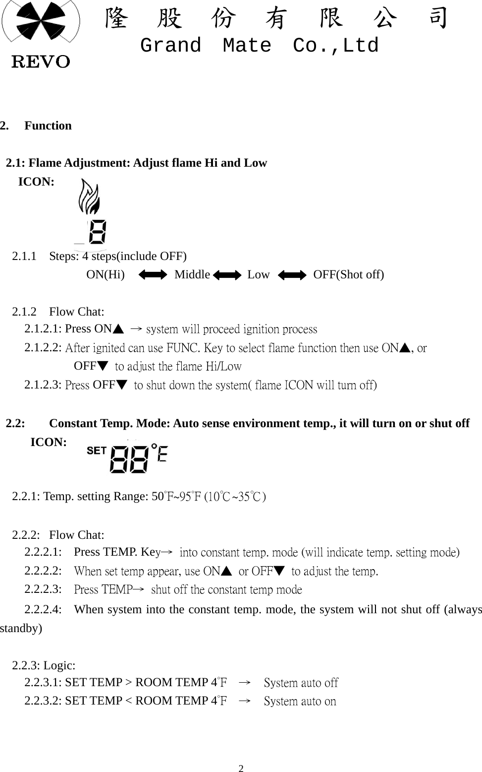 關  隆  股  份  有  限  公  司   Grand  Mate  Co.,Ltd   2  2. Function   2.1: Flame Adjustment: Adjust flame Hi and Low    ICON:            2.1.1  Steps: 4 steps(include OFF)               ON(Hi)        Middle      Low       OFF(Shot off)        2.1.2  Flow Chat:     2.1.2.1: Press ON▲  &rarr; system will proceed ignition process     2.1.2.2: After ignited can use FUNC. Key to select flame function then use ON▲, or             OFF▼  to adjust the flame Hi/Low     2.1.2.3: Press OFF▼  to shut down the system( flame ICON will turn off)   2.2:  Constant Temp. Mode: Auto sense environment temp., it will turn on or shut off        ICON:     2.2.1: Temp. setting Range: 50&deg;F~95&deg;F (10℃~35℃)        2.2.2:  Flow Chat:     2.2.2.1:  Press TEMP. Key&rarr;  into constant temp. mode (will indicate temp. setting mode)     2.2.2.2:  When set temp appear, use ON▲  or OFF▼  to adjust the temp.     2.2.2.3:  Press TEMP&rarr;  shut off the constant temp mode     2.2.2.4:   When system into the constant temp. mode, the system will not shut off (always standby)    2.2.3: Logic:     2.2.3.1: SET TEMP > ROOM TEMP 4&deg;F  &rarr;  System auto off     2.2.3.2: SET TEMP < ROOM TEMP 4&deg;F  &rarr;  System auto on   