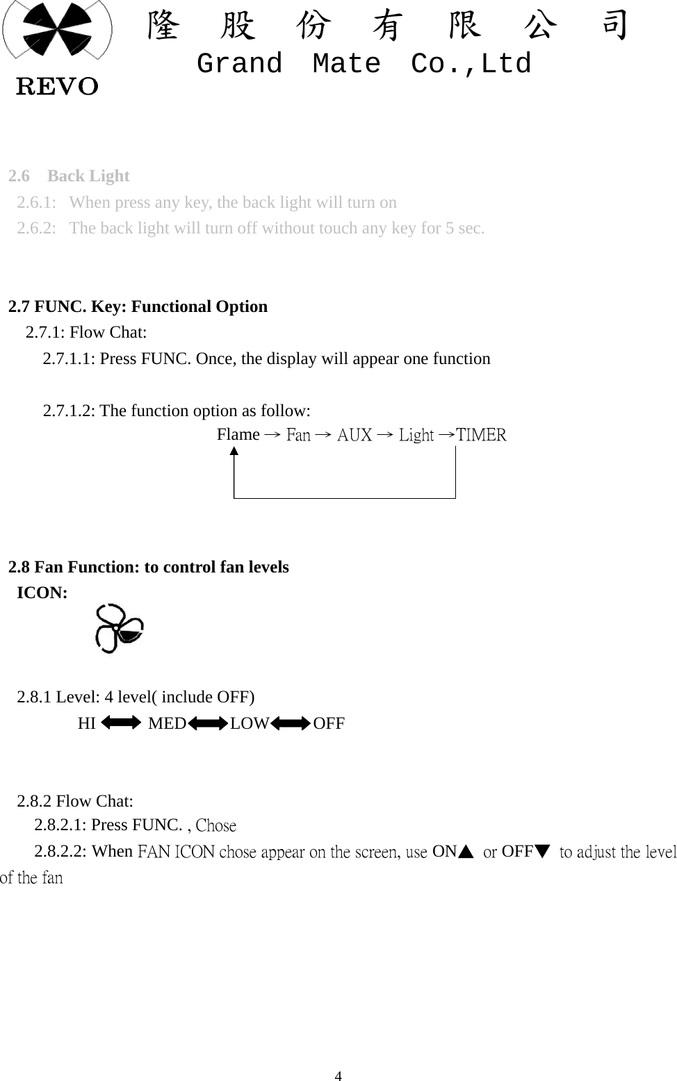 關  隆  股  份  有  限  公  司   Grand  Mate  Co.,Ltd   4   2.6  Back Light   2.6.1:   When press any key, the back light will turn on   2.6.2:  The back light will turn off without touch any key for 5 sec.     2.7 FUNC. Key: Functional Option    2.7.1: Flow Chat:           2.7.1.1: Press FUNC. Once, the display will appear one function            2.7.1.2: The function option as follow:                          Flame &rarr; Fan &rarr; AUX &rarr; Light &rarr;TIMER      2.8 Fan Function: to control fan levels   ICON:      2.8.1 Level: 4 level( include OFF)          HI      MED      LOW     OFF         2.8.2 Flow Chat:     2.8.2.1: Press FUNC. , Chose     2.8.2.2: When FAN ICON chose appear on the screen, use ON▲  or OFF▼  to adjust the level of the fan         