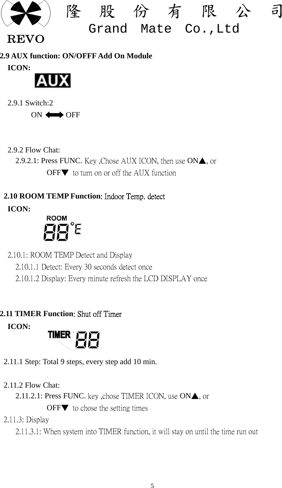 關  隆  股  份  有  限  公  司   Grand  Mate  Co.,Ltd   52.9 AUX function: ON/OFFF Add On Module   ICON:     2.9.1 Switch:2         ON      OFF         2.9.2 Flow Chat:     2.9.2.1: Press FUNC. Key ,Chose AUX ICON, then use ON▲, or               OFF▼  to turn on or off the AUX function      2.10 ROOM TEMP Function: Indoor Temp. detect   ICON:        2.10.1: ROOM TEMP Detect and Display     2.10.1.1 Detect: Every 30 seconds detect once     2.10.1.2 Display: Every minute refresh the LCD DISPLAY once   2.11 TIMER Function: Shut off Timer   ICON:     2.11.1 Step: Total 9 steps, every step add 10 min.              2.11.2 Flow Chat:     2.11.2.1: Press FUNC. key ,chose TIMER ICON, use ON▲, or             OFF▼  to chose the setting times   2.11.3: Display     2.11.3.1: When system into TIMER function, it will stay on until the time run out 