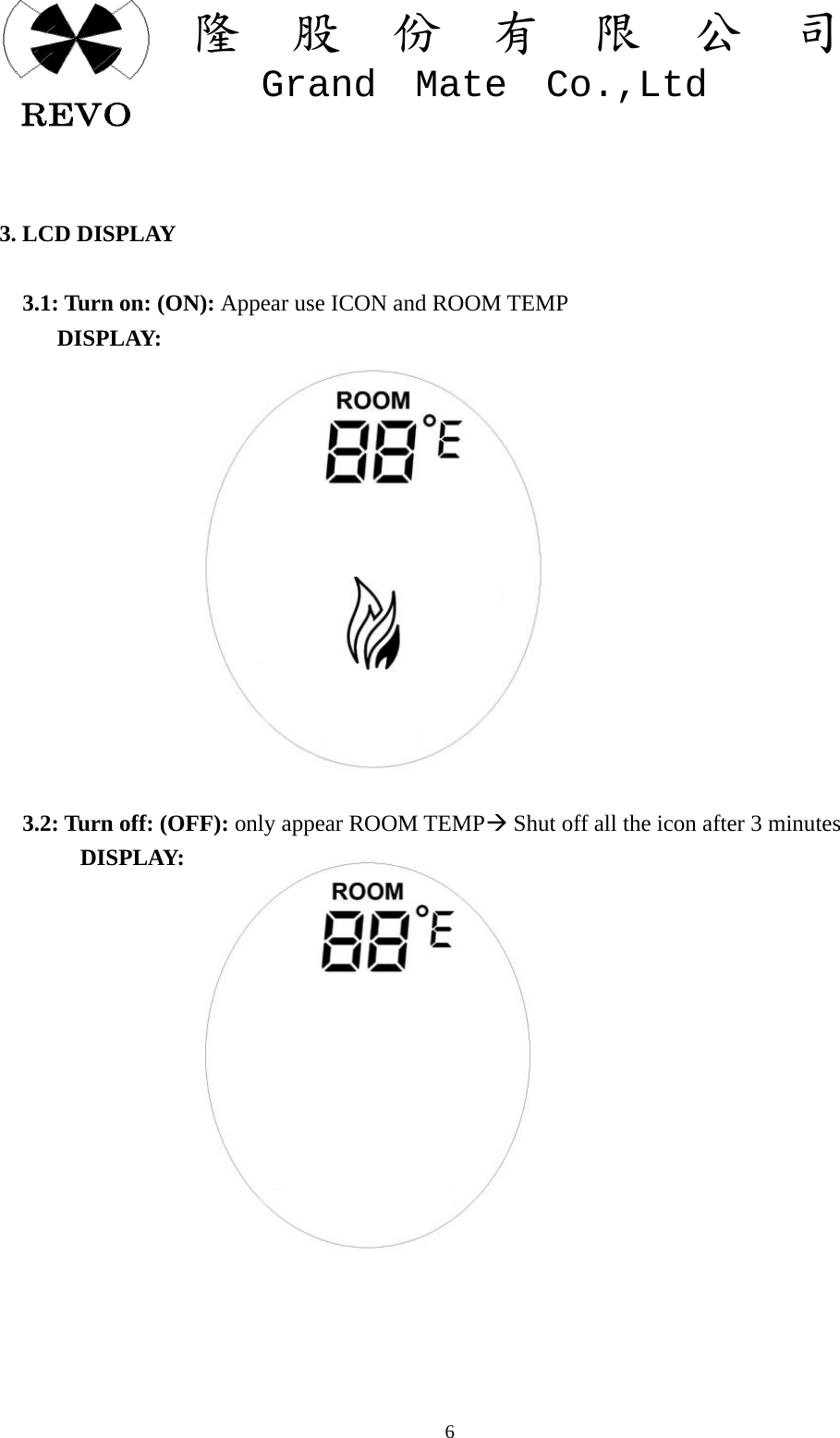 關  隆  股  份  有  限  公  司   Grand  Mate  Co.,Ltd   6  3. LCD DISPLAY      3.1: Turn on: (ON): Appear use ICON and ROOM TEMP      DISPLAY:                                    3.2: Turn off: (OFF): only appear ROOM TEMP&AElig; Shut off all the icon after 3 minutes        DISPLAY:             