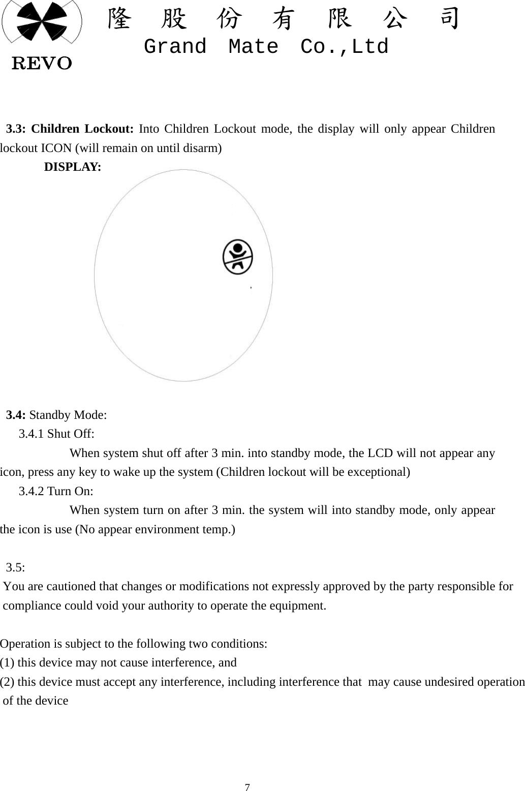關  隆  股  份  有  限  公  司   Grand  Mate  Co.,Ltd   7   3.3: Children Lockout: Into Children Lockout mode, the display will only appear Children lockout ICON (will remain on until disarm)        DISPLAY:                3.4: Standby Mode:    3.4.1 Shut Off:            When system shut off after 3 min. into standby mode, the LCD will not appear any icon, press any key to wake up the system (Children lockout will be exceptional)    3.4.2 Turn On:            When system turn on after 3 min. the system will into standby mode, only appear the icon is use (No appear environment temp.)    3.5: You are cautioned that changes or modifications not expressly approved by the party responsible for compliance could void your authority to operate the equipment.  Operation is subject to the following two conditions: (1) this device may not cause interference, and(2) this device must accept any interference, including interference that  may cause undesired operation of the device 