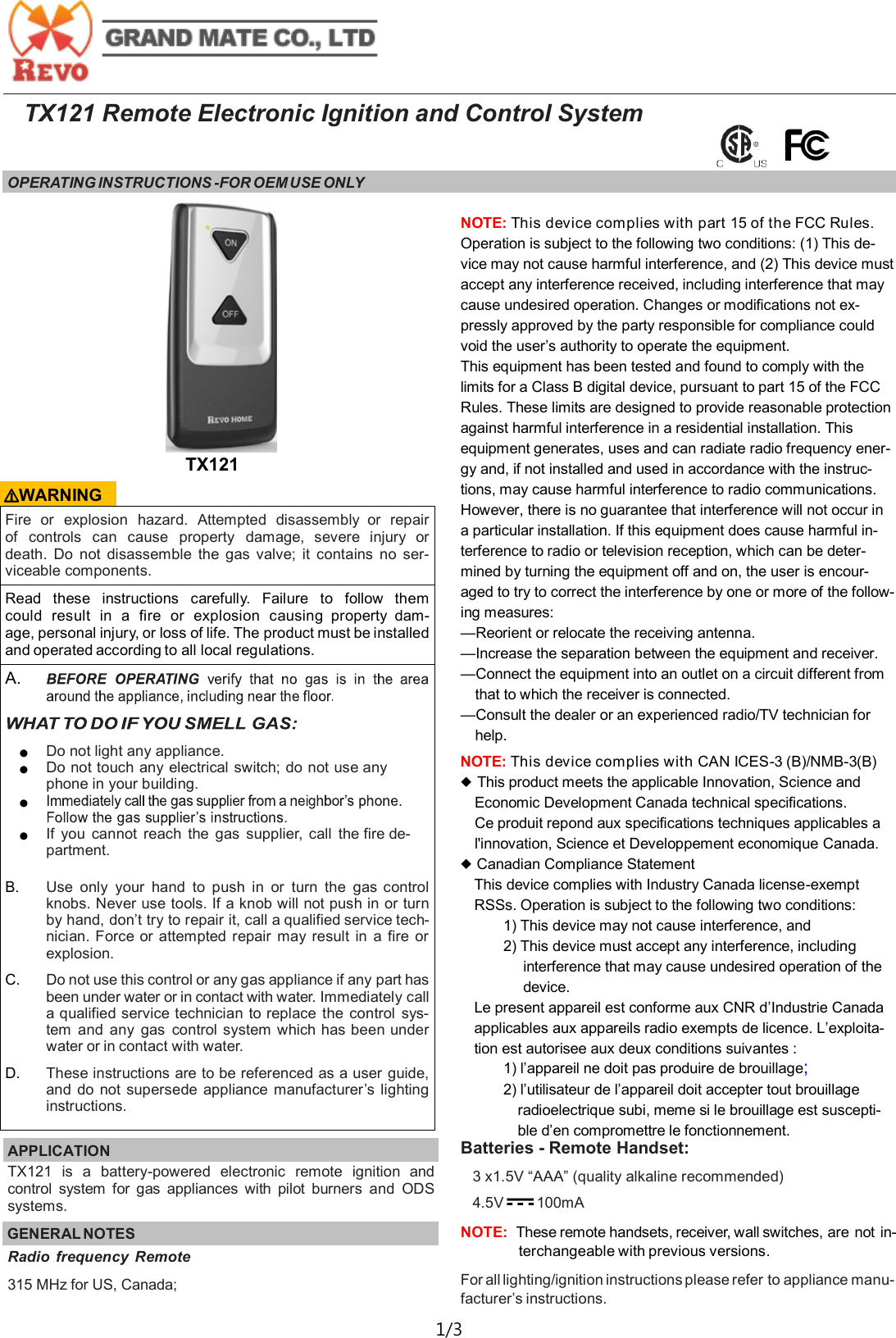  1/3  TX121 Remote Electronic Ignition and Control System OPERATING INSTRUCTIONS -FOR OEM USE ONLY   Fire  or  explosion  hazard.  Attempted  disassembly  or  repair of  controls  can  cause  property  damage,  severe  injury  or death.  Do  not  disassemble  the  gas  valve;  it  contains  no  ser-viceable components. Read  these  instructions  carefully.  Failure  to  follow  them could  result  in  a  fire  or  explosion  causing  property  dam-age, personal injury, or loss of life. The product must be installed and operated according to all local regulations. A.   ● Do not light any appliance. ● Do not touch any electrical switch; do not use any phone in your building. ●  ● If  you  cannot  reach  the  gas  supplier,  call  the fire de-partment.  B. Use  only  your  hand  to  push  in or  turn  the  gas control knobs. Never use tools. If a knob will not push in or turn by hand, don&rsquo;t try to repair it, call a qualified service tech-nician. Force or attempted  repair  may  result  in  a  fire or explosion. C. Do not use this control or any gas appliance if any part has been under water or in contact with water. Immediately call a qualified service technician to replace  the  control  sys-tem  and any  gas  control system which has been under water or in contact with water. D. These instructions are to be referenced as a user guide, and  do  not supersede appliance manufacturer&rsquo;s lighting instructions. APPLICATION   TX121  is  a  battery-powered  electronic  remote  ignition  and control  system  for  gas  appliances  with  pilot  burners  and  ODS systems. GENERAL NOTES TX121 Radio  frequency  Remote 315 MHz for US, Canada;  ⚠WARNING NOTE: This device complies with part 15 of the FCC Rules. Operation is subject to the following two conditions: (1) This de-vice may not cause harmful interference, and (2) This device must accept any interference received, including interference that may cause undesired operation. Changes or modifications not ex-pressly approved by the party responsible for compliance could void the user&rsquo;s authority to operate the equipment.  This equipment has been tested and found to comply with the limits for a Class B digital device, pursuant to part 15 of the FCC Rules. These limits are designed to provide reasonable protection against harmful interference in a residential installation. This equipment generates, uses and can radiate radio frequency ener-gy and, if not installed and used in accordance with the instruc-tions, may cause harmful interference to radio communications. However, there is no guarantee that interference will not occur in a particular installation. If this equipment does cause harmful in-terference to radio or television reception, which can be deter-mined by turning the equipment off and on, the user is encour-aged to try to correct the interference by one or more of the follow-ing measures: &mdash;Reorient or relocate the receiving antenna. &mdash;Increase the separation between the equipment and receiver. &mdash;Connect the equipment into an outlet on a circuit different from that to which the receiver is connected. &mdash;Consult the dealer or an experienced radio/TV technician for help. NOTE: This device complies with CAN ICES-3 (B)/NMB-3(B)  ◆ This product meets the applicable Innovation, Science and Economic Development Canada technical specifications. Ce produit repond aux specifications techniques applicables a l'innovation, Science et Developpement economique Canada. ◆ Canadian Compliance Statement This device complies with Industry Canada license-exempt RSSs. Operation is subject to the following two conditions: 1) This device may not cause interference, and 2) This device must accept any interference, including interference that may cause undesired operation of the device. Le present appareil est conforme aux CNR d&rsquo;Industrie Canada applicables aux appareils radio exempts de licence. L&rsquo;exploita-tion est autorisee aux deux conditions suivantes : 1) l&rsquo;appareil ne doit pas produire de brouillage;  2) l&rsquo;utilisateur de l&rsquo;appareil doit accepter tout brouillage radioelectrique subi, meme si le brouillage est suscepti-ble d&rsquo;en compromettre le fonctionnement. Batteries - Remote Handset: 3 x1.5V &ldquo;AAA&rdquo; (quality alkaline recommended) 4.5V       100mA    NOTE:  These remote handsets, receiver, wall switches, are not in-terchangeable with previous versions. For all lighting/ignition instructions please refer to appliance manu-facturer&rsquo;s instructions. 