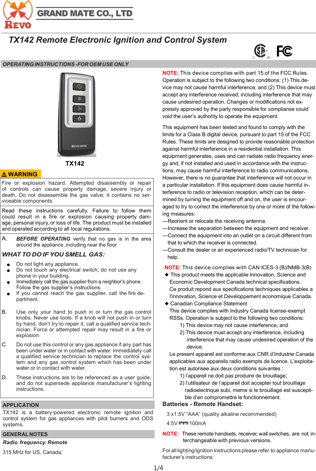  1/4  TX142 Remote Electronic Ignition and Control System OPERATING INSTRUCTIONS -FOR OEM USE ONLY   Fire  or  explosion  hazard.  Attempted  disassembly  or  repair of  controls  can  cause  property  damage,  severe  injury  or death.  Do  not  disassemble  the  gas  valve;  it  contains  no  ser-viceable components. Read  these  instructions  carefully.  Failure  to  follow  them could  result  in  a  fire  or  explosion  causing  property  dam-age, personal injury, or loss of life. The product must be installed and operated according to all local regulations. A.   ● Do not light any appliance. ● Do not touch any electrical switch; do not use any phone in your building. ●  ● If  you  cannot  reach  the  gas  supplier,  call  the fire de-partment.  B. Use  only  your  hand  to  push  in or  turn  the  gas control knobs. Never use tools. If a knob will not push in or turn by hand, don&rsquo;t try to repair it, call a qualified service tech-nician. Force or attempted  repair  may  result  in  a  fire or explosion. C. Do not use this control or any gas appliance if any part has been under water or in contact with water. Immediately call a qualified service technician to replace  the  control  sys-tem  and any  gas  control system which has been under water or in contact with water. D. These instructions are to be referenced as a user guide, and  do  not supersede appliance manufacturer&rsquo;s lighting instructions. APPLICATION   TX142  is  a  battery-powered  electronic  remote  ignition  and control  system  for  gas  appliances  with  pilot  burners  and  ODS systems. GENERAL NOTES TX142 Radio  frequency  Remote 315 MHz for US, Canada;  ⚠ WARNING NOTE: This device complies with part 15 of the FCC Rules. Operation is subject to the following two conditions: (1) This de-vice may not cause harmful interference, and (2) This device must accept any interference received, including interference that may cause undesired operation. Changes or modifications not ex-pressly approved by the party responsible for compliance could void the user&rsquo;s authority to operate the equipment.  This equipment has been tested and found to comply with the limits for a Class B digital device, pursuant to part 15 of the FCC Rules. These limits are designed to provide reasonable protection against harmful interference in a residential installation. This equipment generates, uses and can radiate radio frequency ener-gy and, if not installed and used in accordance with the instruc-tions, may cause harmful interference to radio communications. However, there is no guarantee that interference will not occur in a particular installation. If this equipment does cause harmful in-terference to radio or television reception, which can be deter-mined by turning the equipment off and on, the user is encour-aged to try to correct the interference by one or more of the follow-ing measures: &mdash;Reorient or relocate the receiving antenna. &mdash;Increase the separation between the equipment and receiver. &mdash;Connect the equipment into an outlet on a circuit different from that to which the receiver is connected. &mdash;Consult the dealer or an experienced radio/TV technician for help. NOTE: This device complies with CAN ICES-3 (B)/NMB-3(B)  ◆ This product meets the applicable Innovation, Science and Economic Development Canada technical specifications. Ce produit repond aux specifications techniques applicables a l'innovation, Science et Developpement economique Canada. ◆ Canadian Compliance Statement This device complies with Industry Canada license-exempt RSSs. Operation is subject to the following two conditions: 1) This device may not cause interference, and 2) This device must accept any interference, including interference that may cause undesired operation of the device. Le present appareil est conforme aux CNR d&rsquo;Industrie Canada applicables aux appareils radio exempts de licence. L&rsquo;exploita-tion est autorisee aux deux conditions suivantes : 1) l&rsquo;appareil ne doit pas produire de brouillage;  2) l&rsquo;utilisateur de l&rsquo;appareil doit accepter tout brouillage radioelectrique subi, meme si le brouillage est suscepti-ble d&rsquo;en compromettre le fonctionnement. Batteries - Remote Handset: 3 x1.5V &ldquo;AAA&rdquo; (quality alkaline recommended) 4.5V       100mA    NOTE:  These remote handsets, receiver, wall switches, are not  in-terchangeable with previous versions. For all lighting/ignition instructions please refer to appliance manu-facturer&rsquo;s instructions. 