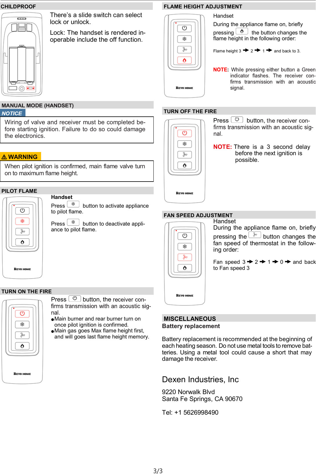 TX142&mdash;Operating Instructions D03 3/3 TURN ON THE FIRE  Press button, the ● Main burner and rear burner turn on once pilot ignition is confirmed. ● Main gas goes Max flame height first, and will goes last flame height memory. FLAME HEIGHT ADJUSTMENT  Handset During the appliance flame on, briefly  pressing  the button changes the flame height in the following order: Flame height 3 2 1 and back to 3. TURN OFF THE FIRE  Press  button,    NOTE: There  is  a  3  second  delay before the next ignition is possible.  CHILDPROOF There&rsquo;s a slide switch can select lock or unlock. Lock: The handset is rendered in-operable include the off function.    Wiring of valve and receiver must be completed be- fore starting ignition. Failure to do so could damage the electronics. ⚠ WARNING When pilot ignition is confirmed, main flame valve turn on to maximum flame height. PILOT FLAME Handset Press  button to activate appliance to pilot flame. Press  button to deactivate appli-ance to pilot flame.  FAN SPEED ADJUSTMENT Handset During the appliance flame on, briefly   pressing  the button  changes  the fan speed of  thermostat in  the  follow-ing order:  Fan  speed  3 2 1 0 and  back to Fan speed 3 MISCELLANEOUS  Battery replacement  Battery replacement is recommended at the beginning of each heating season. Do not use metal tools to remove bat-teries. Using a metal  tool  could cause a short that  may damage the receiver.  Dexen Industries, Inc 9220 Norwalk Blvd Santa Fe Springs, CA 90670  Tel: +1 5626998490 