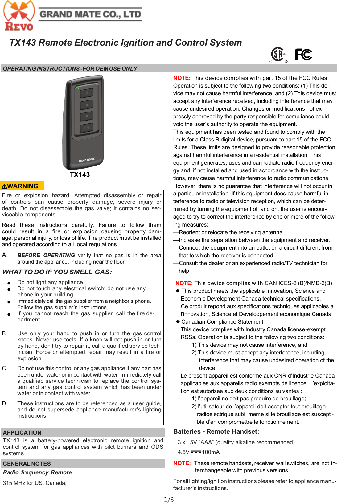  1/3  TX143 Remote Electronic Ignition and Control System OPERATING INSTRUCTIONS -FOR OEM USE ONLY   Fire  or  explosion  hazard.  Attempted  disassembly  or  repair of  controls  can  cause  property  damage,  severe  injury  or death.  Do  not  disassemble  the  gas  valve;  it  contains  no  ser-viceable components. Read  these  instructions  carefully.  Failure  to  follow  them could  result  in  a  fire  or  explosion  causing  property  dam-age, personal injury, or loss of life. The product must be installed and operated according to all local regulations. A.   ● Do not light any appliance. ● Do not touch any electrical switch; do not use any phone in your building. ●  ● If  you  cannot  reach  the  gas  supplier,  call  the fire de-partment.  B. Use  only  your  hand  to  push  in or  turn  the  gas control knobs. Never use tools. If a knob will not push in or turn by hand, don&rsquo;t try to repair it, call a qualified service tech-nician. Force or attempted  repair  may  result  in  a  fire or explosion. C. Do not use this control or any gas appliance if any part has been under water or in contact with water. Immediately call a qualified service technician to replace  the  control  sys-tem  and any  gas  control system which has been under water or in contact with water. D. These instructions are to be referenced as a user guide, and  do  not supersede appliance manufacturer&rsquo;s lighting instructions. NOTE: This device complies with part 15 of the FCC Rules. Operation is subject to the following two conditions: (1) This de-vice may not cause harmful interference, and (2) This device must accept any interference received, including interference that may cause undesired operation. Changes or modifications not ex-pressly approved by the party responsible for compliance could void the user&rsquo;s authority to operate the equipment.  This equipment has been tested and found to comply with the limits for a Class B digital device, pursuant to part 15 of the FCC Rules. These limits are designed to provide reasonable protection against harmful interference in a residential installation. This equipment generates, uses and can radiate radio frequency ener-gy and, if not installed and used in accordance with the instruc-tions, may cause harmful interference to radio communications. However, there is no guarantee that interference will not occur in a particular installation. If this equipment does cause harmful in-terference to radio or television reception, which can be deter-mined by turning the equipment off and on, the user is encour-aged to try to correct the interference by one or more of the follow-ing measures: &mdash;Reorient or relocate the receiving antenna. &mdash;Increase the separation between the equipment and receiver. &mdash;Connect the equipment into an outlet on a circuit different from that to which the receiver is connected. &mdash;Consult the dealer or an experienced radio/TV technician for help. APPLICATION   TX143  is  a  battery-powered  electronic  remote  ignition  and control  system  for  gas  appliances  with  pilot  burners  and  ODS systems. GENERAL NOTES TX143 Radio  frequency  Remote 315 MHz for US, Canada;  ⚠WARNING NOTE: This device complies with CAN ICES-3 (B)/NMB-3(B)  ◆ This product meets the applicable Innovation, Science and Economic Development Canada technical specifications. Ce produit repond aux specifications techniques applicables a l'innovation, Science et Developpement economique Canada. ◆ Canadian Compliance Statement This device complies with Industry Canada license-exempt RSSs. Operation is subject to the following two conditions: 1) This device may not cause interference, and 2) This device must accept any interference, including interference that may cause undesired operation of the device. Le present appareil est conforme aux CNR d&rsquo;Industrie Canada applicables aux appareils radio exempts de licence. L&rsquo;exploita-tion est autorisee aux deux conditions suivantes : 1) l&rsquo;appareil ne doit pas produire de brouillage;  2) l&rsquo;utilisateur de l&rsquo;appareil doit accepter tout brouillage radioelectrique subi, meme si le brouillage est suscepti-ble d&rsquo;en compromettre le fonctionnement. Batteries - Remote Handset: 3 x1.5V &ldquo;AAA&rdquo; (quality alkaline recommended) 4.5V       100mA    NOTE:  These remote handsets, receiver, wall switches, are not  in-terchangeable with previous versions. For all lighting/ignition instructions please refer to appliance manu-facturer&rsquo;s instructions. 