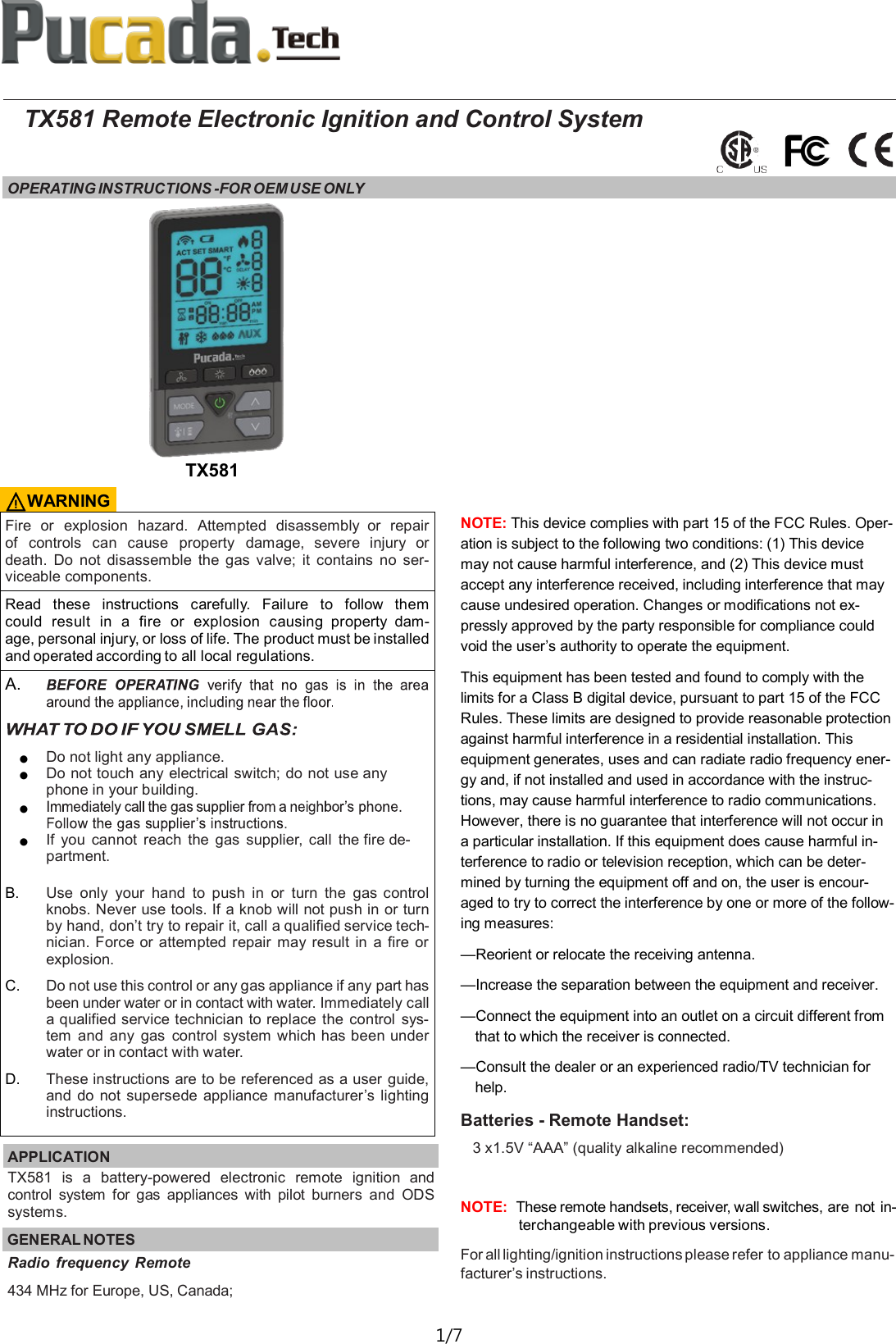  1/7  TX581 Remote Electronic Ignition and Control System OPERATING INSTRUCTIONS -FOR OEM USE ONLY   Fire  or  explosion  hazard.  Attempted  disassembly  or  repair of  controls  can  cause  property  damage,  severe  injury  or death.  Do  not  disassemble  the  gas  valve;  it  contains  no  ser-viceable components. Read  these  instructions  carefully.  Failure  to  follow  them could  result  in  a  fire  or  explosion  causing  property  dam-age, personal injury, or loss of life. The product must be installed and operated according to all local regulations. A.   ● Do not light any appliance. ● Do not touch any electrical switch; do not use any phone in your building. ●  ● If  you  cannot  reach  the  gas  supplier,  call  the fire de-partment.  B. Use  only  your  hand  to  push  in or  turn  the  gas control knobs. Never use tools. If a knob will not push in or turn by hand, don&rsquo;t try to repair it, call a qualified service tech-nician. Force or attempted  repair  may  result  in  a  fire or explosion. C. Do not use this control or any gas appliance if any part has been under water or in contact with water. Immediately call a qualified service technician to replace  the  control  sys-tem  and any  gas  control system which has been under water or in contact with water. D. These instructions are to be referenced as a user guide, and  do  not supersede appliance manufacturer&rsquo;s lighting instructions. APPLICATION   TX581  is  a  battery-powered  electronic  remote  ignition  and control  system  for  gas  appliances  with  pilot  burners  and  ODS systems. GENERAL NOTES TX581 Radio  frequency  Remote 434 MHz for Europe, US, Canada;  ⚠WARNING NOTE: This device complies with part 15 of the FCC Rules. Oper-ation is subject to the following two conditions: (1) This device may not cause harmful interference, and (2) This device must accept any interference received, including interference that may cause undesired operation. Changes or modifications not ex-pressly approved by the party responsible for compliance could void the user&rsquo;s authority to operate the equipment.  This equipment has been tested and found to comply with the limits for a Class B digital device, pursuant to part 15 of the FCC Rules. These limits are designed to provide reasonable protection against harmful interference in a residential installation. This equipment generates, uses and can radiate radio frequency ener-gy and, if not installed and used in accordance with the instruc-tions, may cause harmful interference to radio communications. However, there is no guarantee that interference will not occur in a particular installation. If this equipment does cause harmful in-terference to radio or television reception, which can be deter-mined by turning the equipment off and on, the user is encour-aged to try to correct the interference by one or more of the follow-ing measures: &mdash;Reorient or relocate the receiving antenna. &mdash;Increase the separation between the equipment and receiver. &mdash;Connect the equipment into an outlet on a circuit different from that to which the receiver is connected. &mdash;Consult the dealer or an experienced radio/TV technician for help. Batteries - Remote Handset: 3 x1.5V &ldquo;AAA&rdquo; (quality alkaline recommended)  NOTE:  These remote handsets, receiver, wall switches, are not in-terchangeable with previous versions. For all lighting/ignition instructions please refer to appliance manu-facturer&rsquo;s instructions. 