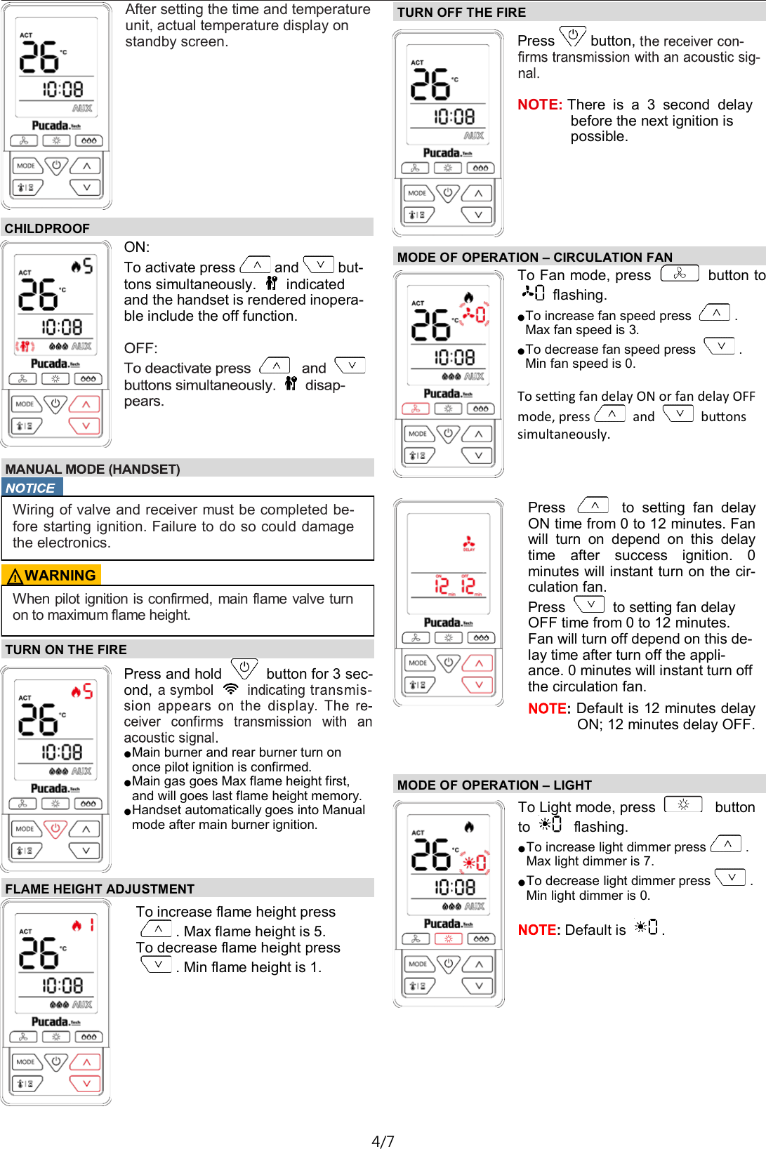 TX581&mdash;Operating Instructions D01 4/7 TURN ON THE FIRE  Press and hold   button for 3 sec-ond,  ● Main burner and rear burner turn on once pilot ignition is confirmed. ● Main gas goes Max flame height first, and will goes last flame height memory. ● Handset automatically goes into Manual mode after main burner ignition. FLAME HEIGHT ADJUSTMENT  To increase flame height press  . Max flame height is 5. To decrease flame height press  . Min flame height is 1. TURN OFF THE FIRE  Press button,    NOTE: There  is  a  3  second  delay before the next ignition is possible. After setting the time and temperature unit, actual temperature display on standby screen. CHILDPROOF ON: To activate press and but-tons simultaneously.   indicated and the handset is rendered inopera-ble include the off function.    Wiring of valve and receiver must be completed be- fore starting ignition. Failure to do so could damage the electronics. ⚠WARNING When pilot ignition is confirmed, main flame valve turn on to maximum flame height. MODE OF OPERATION &ndash; CIRCULATION FAN  To Fan mode, press   button to flashing. ● To increase fan speed press  . Max fan speed is 3. ● To decrease fan speed press  . Min fan speed is 0.  To seng fan delay ON or fan delay OFF mode, press  and   buons simultaneously.  Press    to  setting  fan  delay ON time from 0 to 12 minutes. Fan will  turn  on  depend  on  this  delay time  after  success  ignition.  0 minutes will instant turn on the cir-culation fan. Press   to setting fan delay OFF time from 0 to 12 minutes. Fan will turn off depend on this de-lay time after turn off the appli-ance. 0 minutes will instant turn off the circulation fan.  Default is 12 minutes delay ON; 12 minutes delay OFF.  MODE OF OPERATION &ndash; LIGHT To Light mode, press    button  to    flashing. ● To increase light dimmer press . Max light dimmer is 7. ● To decrease light dimmer press . Min light dimmer is 0.  Default is  . 
