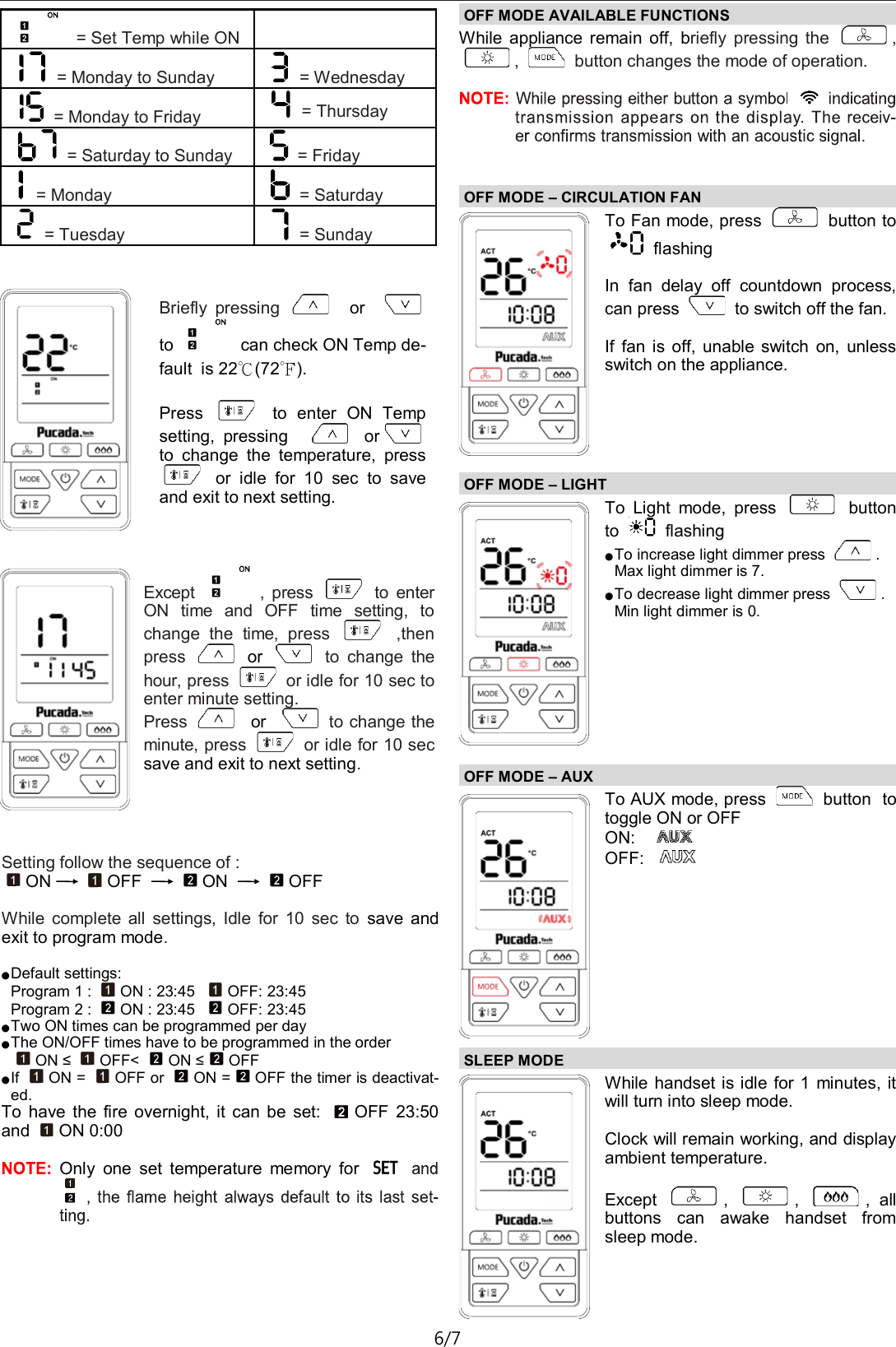 TX581&mdash;Operating Instructions D01 6/7  = Set Temp while ON    = Monday to Sunday  = Wednesday  = Monday to Friday  = Thursday  = Saturday to Sunday  = Friday  = Monday  = Saturday  = Tuesday  = Sunday Briefly  pressing    or      to   can check ON Temp de-fault  is 22℃(72℉).  Press    to  enter  ON  Temp setting,  pressing  or  to  change  the  temperature,  press   or  idle  for  10  sec  to  save and exit to next setting. Except  ,  press    to  enter ON  time  and  OFF  time  setting,  to change  the  time,  press    ,then press    or    to  change  the hour, press   or idle for 10 sec to enter minute setting. Press    or    to change the minute, press   or idle for 10 sec save and exit to next setting. Setting follow the sequence of : ON OFF  ON  OFF  While  complete  all  settings,  Idle  for  10  sec  to  save  and exit to program mode.  ● Default settings: Program 1 :  ON : 23:45   OFF: 23:45 Program 2 :  ON : 23:45   OFF: 23:45 ● Two ON times can be programmed per day ● The ON/OFF times have to be programmed in the order ON &le;  OFF<  ON &le;OFF ● If  ON =  OFF or  ON = OFF the timer is deactivat-ed. To  have  the  fire  overnight,  it  can be  set:  OFF  23:50 and  ON 0:00  Only  one  set  temperature  memory  for OFF MODE AVAILABLE FUNCTIONS  While  appliance  remain  off,  briefly  pressing  the  , ,   button changes the mode of operation.  OFF MODE &ndash; CIRCULATION FAN  To Fan mode, press   button to   flashing   In  fan  delay  off  countdown  process, can press   to switch off the fan.  If  fan  is  off,  unable  switch  on,  unless switch on the appliance. OFF MODE &ndash; LIGHT  To  Light  mode,  press    button to   flashing  ● To increase light dimmer press  . Max light dimmer is 7. ● To decrease light dimmer press  . Min light dimmer is 0. OFF MODE &ndash; AUX  To AUX mode, press   button  to toggle ON or OFF ON:     OFF:    SLEEP MODE  While handset is idle for 1  minutes, it will turn into sleep mode.  Clock will remain working, and display ambient temperature.  Except  ,  ,  ,  all buttons  can  awake  handset  from sleep mode. 