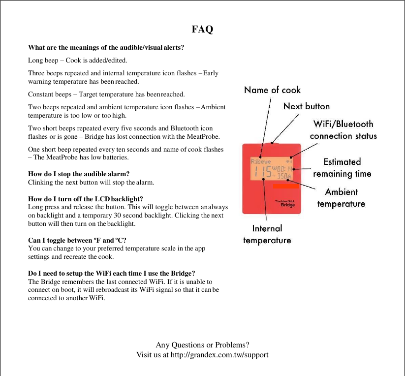 Any Questions or Problems? Visit us at http://grandex.com.tw/support    FAQ What are the meanings of the audible/visual alerts? Long beep – Cook is added/edited. Three beeps repeated and internal temperature icon flashes – Early warning temperature has been reached. Constant beeps – Target temperature has been reached. Two beeps repeated and ambient temperature icon flashes – Ambient temperature is too low or too high. Two short beeps repeated every five seconds and Bluetooth icon flashes or is gone – Bridge has lost connection with the MeatProbe. One short beep repeated every ten seconds and name of cook flashes – The MeatProbe has low batteries.  How do I stop the audible alarm? Clinking the next button will stop the alarm.  How do I turn off the LCD backlight? Long press and release the button. This will toggle between an always on backlight and a temporary 30 second backlight. Clicking the next button will then turn on the backlight.  Can I toggle between ºF and ºC? You can change to your preferred temperature scale in the app settings and recreate the cook.  Do I need to setup the WiFi each time I use the Bridge? The Bridge remembers the last connected WiFi. If it is unable to connect on boot, it will rebroadcast its WiFi signal so that it can be connected to another WiFi. 