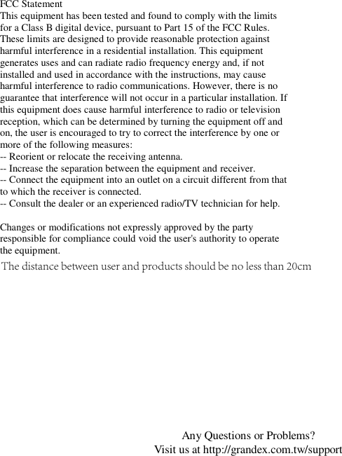 Any Questions or Problems? Visit us at http://grandex.com.tw/support FCC Statement This equipment has been tested and found to comply with the limits for a Class B digital device, pursuant to Part 15 of the FCC Rules. These limits are designed to provide reasonable protection against harmful interference in a residential installation. This equipment generates uses and can radiate radio frequency energy and, if not installed and used in accordance with the instructions, may cause harmful interference to radio communications. However, there is no guarantee that interference will not occur in a particular installation. If this equipment does cause harmful interference to radio or television reception, which can be determined by turning the equipment off and on, the user is encouraged to try to correct the interference by one or more of the following measures: -- Reorient or relocate the receiving antenna.  -- Increase the separation between the equipment and receiver.   -- Connect the equipment into an outlet on a circuit different from that to which the receiver is connected.  -- Consult the dealer or an experienced radio/TV technician for help. Changes or modifications not expressly approved by the party responsible for compliance could void the user&apos;s authority to operate the equipment. The distance between user and products should be no less than 20cm