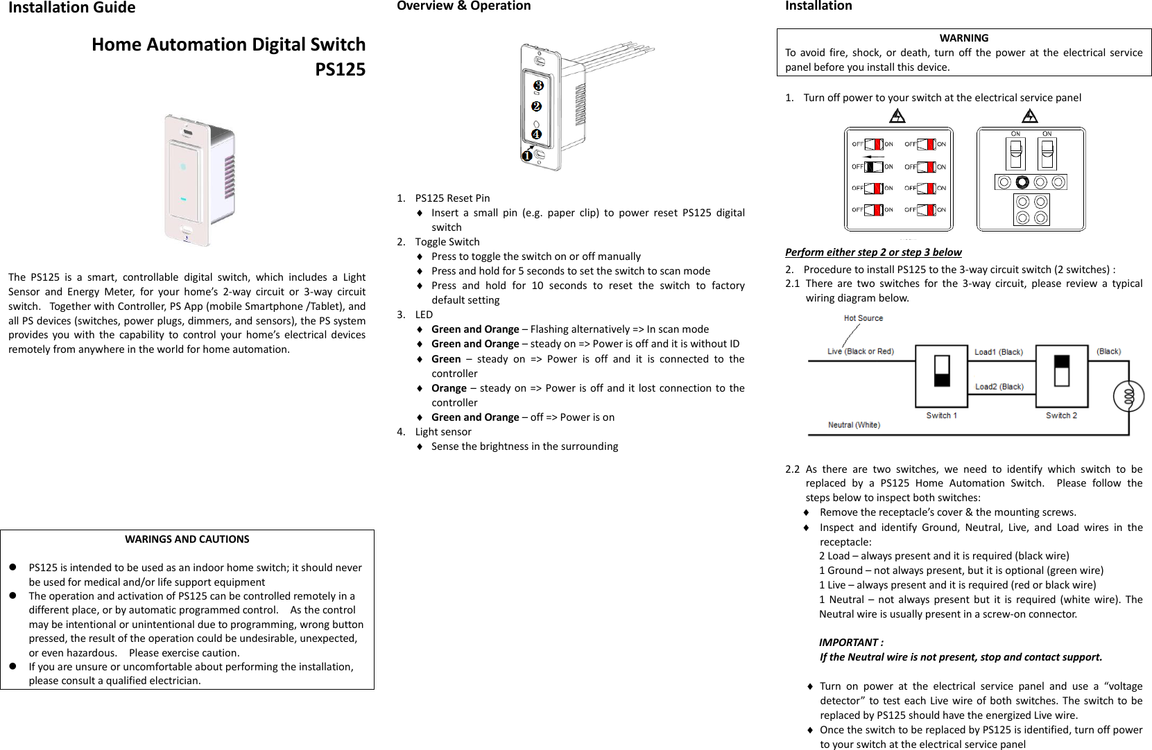 Installation Guide  Home Automation Digital Switch PS125       The  PS125  is  a  smart,  controllable  digital  switch,  which  includes  a  Light Sensor  and  Energy  Meter,  for  your  home’s  2-way  circuit  or  3-way  circuit switch.   Together with Controller, PS App (mobile Smartphone /Tablet), and all PS devices (switches, power plugs, dimmers, and sensors), the PS system provides you with  the  capability  to  control  your home’s  electrical devices remotely from anywhere in the world for home automation.             WARINGS AND CAUTIONS   PS125 is intended to be used as an indoor home switch; it should never be used for medical and/or life support equipment  The operation and activation of PS125 can be controlled remotely in a different place, or by automatic programmed control.    As the control may be intentional or unintentional due to programming, wrong button pressed, the result of the operation could be undesirable, unexpected, or even hazardous.    Please exercise caution.      If you are unsure or uncomfortable about performing the installation, please consult a qualified electrician.     Overview &amp; Operation             1. PS125 Reset Pin  Insert  a  small  pin  (e.g.  paper  clip)  to  power  reset  PS125  digital switch 2. Toggle Switch  Press to toggle the switch on or off manually  Press and hold for 5 seconds to set the switch to scan mode  Press  and  hold  for  10  seconds  to  reset  the  switch  to  factory default setting 3. LED  Green and Orange – Flashing alternatively =&gt; In scan mode  Green and Orange – steady on =&gt; Power is off and it is without ID  Green  –  steady  on  =&gt;  Power  is  off  and  it  is  connected  to  the controller  Orange – steady on =&gt; Power is off and it lost connection to the controller  Green and Orange – off =&gt; Power is on 4. Light sensor  Sense the brightness in the surrounding                     Installation  WARNING To  avoid fire,  shock, or death, turn  off  the  power  at the  electrical service panel before you install this device.  1. Turn off power to your switch at the electrical service panel  Perform either step 2 or step 3 below 2. Procedure to install PS125 to the 3-way circuit switch (2 switches) : 2.1 There  are  two  switches  for  the  3-way  circuit,  please  review  a  typical wiring diagram below.   2.2 As  there  are  two  switches,  we  need  to  identify  which  switch  to  be replaced  by  a  PS125  Home  Automation  Switch.    Please  follow  the steps below to inspect both switches:  Remove the receptacle’s cover &amp; the mounting screws.  Inspect  and  identify  Ground,  Neutral,  Live,  and  Load  wires  in  the receptacle: 2 Load – always present and it is required (black wire) 1 Ground – not always present, but it is optional (green wire) 1 Live – always present and it is required (red or black wire) 1  Neutral  –  not  always  present but  it is  required (white wire). The Neutral wire is usually present in a screw-on connector.  IMPORTANT :   If the Neutral wire is not present, stop and contact support.   Turn  on  power  at  the  electrical  service  panel  and  use  a  “voltage detector” to test each Live wire of both switches. The switch to be replaced by PS125 should have the energized Live wire.  Once the switch to be replaced by PS125 is identified, turn off power to your switch at the electrical service panel 