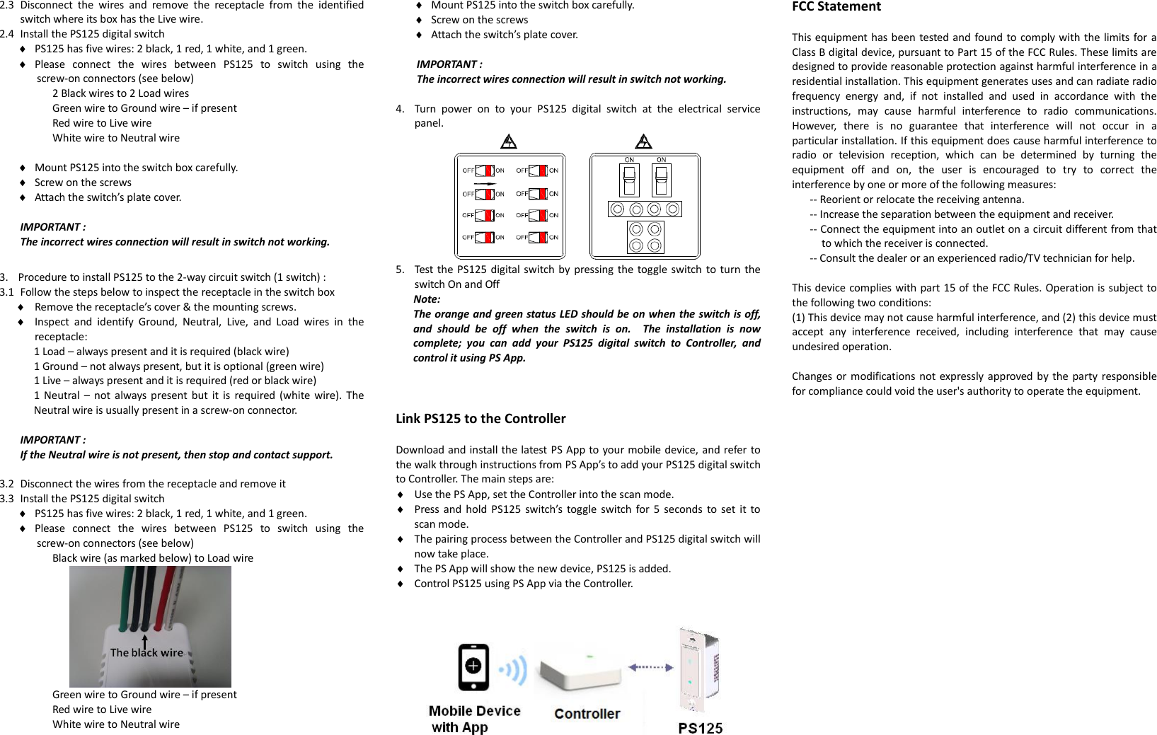 2.3 Disconnect  the  wires  and  remove  the  receptacle  from  the  identified switch where its box has the Live wire.   2.4 Install the PS125 digital switch  PS125 has five wires: 2 black, 1 red, 1 white, and 1 green.  Please  connect  the  wires  between  PS125  to  switch  using  the screw-on connectors (see below)   2 Black wires to 2 Load wires Green wire to Ground wire – if present Red wire to Live wire White wire to Neutral wire   Mount PS125 into the switch box carefully.  Screw on the screws  Attach the switch’s plate cover.  IMPORTANT :   The incorrect wires connection will result in switch not working.  3. Procedure to install PS125 to the 2-way circuit switch (1 switch) : 3.1 Follow the steps below to inspect the receptacle in the switch box  Remove the receptacle’s cover &amp; the mounting screws.  Inspect  and  identify  Ground,  Neutral,  Live,  and  Load  wires  in  the receptacle: 1 Load – always present and it is required (black wire) 1 Ground – not always present, but it is optional (green wire) 1 Live – always present and it is required (red or black wire) 1  Neutral  –  not  always  present but  it is  required (white wire). The Neutral wire is usually present in a screw-on connector.  IMPORTANT :   If the Neutral wire is not present, then stop and contact support.  3.2 Disconnect the wires from the receptacle and remove it   3.3 Install the PS125 digital switch  PS125 has five wires: 2 black, 1 red, 1 white, and 1 green.  Please  connect  the  wires  between  PS125  to  switch  using  the screw-on connectors (see below)   Black wire (as marked below) to Load wire  Green wire to Ground wire – if present Red wire to Live wire White wire to Neutral wire    Mount PS125 into the switch box carefully.  Screw on the screws  Attach the switch’s plate cover.  IMPORTANT :   The incorrect wires connection will result in switch not working.  4. Turn  power  on  to  your  PS125  digital  switch  at  the  electrical  service panel.  5. Test the PS125 digital switch by pressing the toggle switch to turn  the switch On and Off Note: The orange and green status LED should be on when the switch is off, and  should  be  off  when  the  switch  is  on.    The  installation  is  now complete;  you  can  add  your  PS125  digital  switch  to  Controller,  and control it using PS App.    Link PS125 to the Controller  Download and install the latest PS App to your mobile device, and refer to the walk through instructions from PS App’s to add your PS125 digital switch to Controller. The main steps are:  Use the PS App, set the Controller into the scan mode.  Press  and hold  PS125  switch’s  toggle  switch for 5  seconds  to set it  to scan mode.  The pairing process between the Controller and PS125 digital switch will now take place.  The PS App will show the new device, PS125 is added.  Control PS125 using PS App via the Controller.     FCC Statement  This equipment has been tested and found to comply with the limits for a Class B digital device, pursuant to Part 15 of the FCC Rules. These limits are designed to provide reasonable protection against harmful interference in a residential installation. This equipment generates uses and can radiate radio frequency  energy  and,  if  not  installed  and  used  in  accordance  with  the instructions,  may  cause  harmful  interference  to  radio  communications. However,  there  is  no  guarantee  that  interference  will  not  occur  in  a particular installation. If this equipment does cause harmful interference to radio  or  television  reception,  which  can  be  determined  by  turning  the equipment  off  and  on,  the  user  is  encouraged  to  try  to  correct  the interference by one or more of the following measures:   -- Reorient or relocate the receiving antenna.   -- Increase the separation between the equipment and receiver.   -- Connect the equipment into an outlet on a circuit different from that to which the receiver is connected.   -- Consult the dealer or an experienced radio/TV technician for help.    This device complies with part 15 of the FCC Rules. Operation is subject to the following two conditions:   (1) This device may not cause harmful interference, and (2) this device must accept  any  interference  received,  including  interference  that  may  cause undesired operation.    Changes or  modifications not expressly approved by  the party responsible for compliance could void the user&apos;s authority to operate the equipment.   