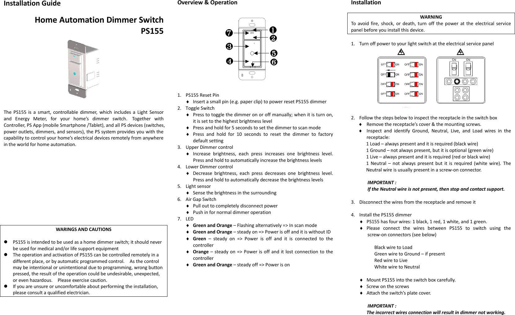 Installation Guide  Home Automation Dimmer Switch PS155       The  PS155 is a smart, controllable  dimmer,  which  includes a  Light  Sensor and  Energy  Meter,  for  your  home’s  dimmer  switch.   Together  with Controller, PS App (mobile Smartphone /Tablet), and all PS devices (switches, power outlets, dimmers, and sensors), the PS system provides you with the capability to control your home’s electrical devices remotely from anywhere in the world for home automation.             WARINGS AND CAUTIONS   PS155 is intended to be used as a home dimmer switch; it should never be used for medical and/or life support equipment  The operation and activation of PS155 can be controlled remotely in a different place, or by automatic programmed control.    As the control may be intentional or unintentional due to programming, wrong button pressed, the result of the operation could be undesirable, unexpected, or even hazardous.    Please exercise caution.      If you are unsure or uncomfortable about performing the installation, please consult a qualified electrician.       Overview &amp; Operation             1. PS155 Reset Pin  Insert a small pin (e.g. paper clip) to power reset PS155 dimmer 2. Toggle Switch  Press to toggle the dimmer on or off manually; when it is turn on, it is set to the highest brightness level  Press and hold for 5 seconds to set the dimmer to scan mode  Press  and  hold  for  10  seconds  to  reset  the  dimmer  to  factory default setting 3. Upper Dimmer control  Increase  brightness,  each  press  increases  one  brightness  level. Press and hold to automatically increase the brightness levels 4. Lower Dimmer control    Decrease  brightness,  each  press  decreases  one  brightness  level. Press and hold to automatically decrease the brightness levels 5. Light sensor  Sense the brightness in the surrounding 6. Air Gap Switch  Pull out to completely disconnect power    Push in for normal dimmer operation 7. LED  Green and Orange – Flashing alternatively =&gt; In scan mode  Green and Orange – steady on =&gt; Power is off and it is without ID  Green  –  steady  on  =&gt;  Power  is  off and it  is  connected  to  the controller  Orange – steady on =&gt; Power is off and it lost connection to the controller  Green and Orange – steady off =&gt; Power is on           Installation  WARNING To avoid fire, shock,  or death, turn  off the  power  at the  electrical service panel before you install this device.  1. Turn off power to your light switch at the electrical service panel         2. Follow the steps below to inspect the receptacle in the switch box  Remove the receptacle’s cover &amp; the mounting screws.  Inspect  and  identify  Ground,  Neutral,  Live,  and  Load  wires  in  the receptacle: 1 Load – always present and it is required (black wire) 1 Ground – not always present, but it is optional (green wire) 1 Live – always present and it is required (red or black wire) 1  Neutral –  not always present but  it is required (white wire).  The Neutral wire is usually present in a screw-on connector.  IMPORTANT :   If the Neutral wire is not present, then stop and contact support.  3. Disconnect the wires from the receptacle and remove it    4. Install the PS155 dimmer  PS155 has four wires: 1 black, 1 red, 1 white, and 1 green.  Please  connect  the  wires  between  PS155  to  switch  using  the screw-on connectors (see below)    Black wire to Load Green wire to Ground – if present Red wire to Live White wire to Neutral   Mount PS155 into the switch box carefully.  Screw on the screws  Attach the switch’s plate cover.  IMPORTANT :   The incorrect wires connection will result in dimmer not working.                  