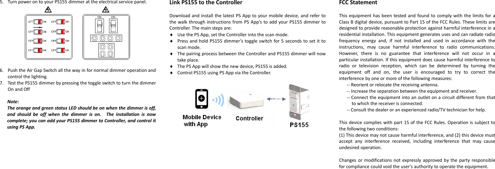 5. Turn power on to your PS155 dimmer at the electrical service panel.   6. Push the Air Gap Switch all the way in for normal dimmer operation and control the lighting. 7. Test the PS155 dimmer by pressing the toggle switch to turn the dimmer On and Off  Note: The orange and green status LED should be on when the dimmer is off, and  should  be  off  when  the  dimmer  is  on.    The  installation  is  now complete; you can add your PS155 dimmer to Controller, and control it using PS App.                          Link PS155 to the Controller  Download and install the latest PS App to your mobile device, and refer to the walk through instructions from PS App’s to add your PS155 dimmer to Controller. The main steps are:  Use the PS App, set the Controller into the scan mode.  Press and hold PS155 dimmer’s toggle switch for 5 seconds to set it to scan mode.  The pairing process between the Controller and PS155 dimmer will now take place.  The PS App will show the new device, PS155 is added.  Control PS155 using PS App via the Controller.                            FCC Statement  This equipment has been tested and found to comply with the limits for a Class B digital device, pursuant to Part 15 of the FCC Rules. These limits are designed to provide reasonable protection against harmful interference in a residential installation. This equipment generates uses and can radiate radio frequency  energy  and,  if  not  installed  and  used  in  accordance  with  the instructions,  may  cause  harmful  interference  to  radio  communications. However,  there  is  no  guarantee  that  interference  will  not  occur  in  a particular installation. If this equipment does cause harmful interference to radio  or  television  reception,  which  can  be  determined  by  turning  the equipment  off  and  on,  the  user  is  encouraged  to  try  to  correct  the interference by one or more of the following measures:   -- Reorient or relocate the receiving antenna.   -- Increase the separation between the equipment and receiver.   -- Connect the equipment into an outlet on a circuit different from that to which the receiver is connected.   -- Consult the dealer or an experienced radio/TV technician for help.    This device complies with part 15 of the FCC Rules. Operation is subject to the following two conditions:   (1) This device may not cause harmful interference, and (2) this device must accept  any  interference  received,  including  interference  that  may  cause undesired operation.    Changes or  modifications not expressly approved by  the party responsible for compliance could void the user&apos;s authority to operate the equipment.   