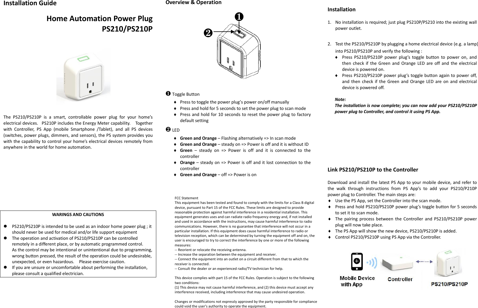 Installation Guide Home Automation Power Plug PS210/PS210P The  PS210/PS210P  is  a  smart,  controllable  power  plug  for  your  home’s electrical devices.   PS210P includes the Energy Meter capability.    Together with  Controller,  PS  App  (mobile  Smartphone  /Tablet),  and  all  PS  devices (switches, power plugs, dimmers, and sensors), the PS system provides you with the capability to control your home’s electrical devices remotely from anywhere in the world for home automation. WARINGS AND CAUTIONS PS210/PS210P is intended to be used as an indoor home power plug ; it should never be used for medical and/or life support equipmentThe operation and activation of PS210/PS210P can be controlled remotely in a different place, or by automatic programmed control. As the control may be intentional or unintentional due to programming,wrong button pressed, the result of the operation could be undesirable,unexpected, or even hazardous.    Please exercise caution. If you are unsure or uncomfortable about performing the installation, please consult a qualified electrician.Overview &amp; Operation      ❶Toggle Button Press to toggle the power plug’s power on/off manually  Press and hold for 5 seconds to set the power plug to scan mode  Press and hold for 10 seconds to reset the power plug to factory default setting ❷LED  Green and Orange – Flashing alternatively =&gt; In scan mode  Green and Orange – steady on =&gt; Power is off and it is without ID  Green  –  steady  on  =&gt;  Power  is  off  and  it  is  connected  to  the controller  Orange – steady on =&gt; Power is off and it lost connection to the controller  Green and Orange – off =&gt; Power is on Installation 1. No installation is required; just plug PS210P/PS210 into the existing wall power outlet.2. Test the PS210/PS210P by plugging a home electrical device (e.g. a lamp) into PS210/PS210P and verify the following :  Press  PS210/PS210P  power  plug’s  toggle  button  to  power on,  andthen check  if  the Green and  Orange  LED are off and  the electrical device is powered on.  Press PS210/PS210P power plug’s toggle button again to power off, and  then  check  if  the  Green  and  Orange LED  are on  and  electrical device is powered off. Note: The installation is now complete; you can now add your PS210/PS210P power plug to Controller, and control it using PS App. Link PS210/PS210P to the Controller Download and install the latest PS App to your mobile device, and refer to the  walk  through  instructions  from  PS  App’s  to  add  your  PS210/P210P power plug to Controller. The main steps are:  Use the PS App, set the Controller into the scan mode.  Press and hold PS210/PS210P power plug’s toggle button for 5 seconds to set it to scan mode.  The pairing process  between  the  Controller and  PS210/PS210P power plug will now take place.  The PS App will show the new device, PS210/PS210P is added.  Control PS210/PS210P using PS App via the Controller. ❶❷FCC StatementThis equipment has been tested and found to comply with the limits for a Class B digital device, pursuant to Part 15 of the FCC Rules. These limits are designed to provide reasonable protection against harmful interference in a residential installation. This equipment generates uses and can radiate radio frequency energy and, if not installed and used in accordance with the instructions, may cause harmful interference to radio communications. However, there is no guarantee that interference will not occur in a particular installation. If this equipment does cause harmful interference to radio or television reception, which can be determined by turning the equipment off and on, the user is encouraged to try to correct the interference by one or more of the following measures:-- Reorient or relocate the receiving antenna.  -- Increase the separation between the equipment and receiver.   -- Connect the equipment into an outlet on a circuit different from that to which the receiver is connected.  -- Consult the dealer or an experienced radio/TV technician for help.This device complies with part 15 of the FCC Rules. Operation is subject to the following two conditions:(1) This device may not cause harmful interference, and (2) this device must accept any interference received, including interference that may cause undesired operation.Changes or modifications not expressly approved by the party responsible for compliance could void the user&apos;s authority to operate the equipment.