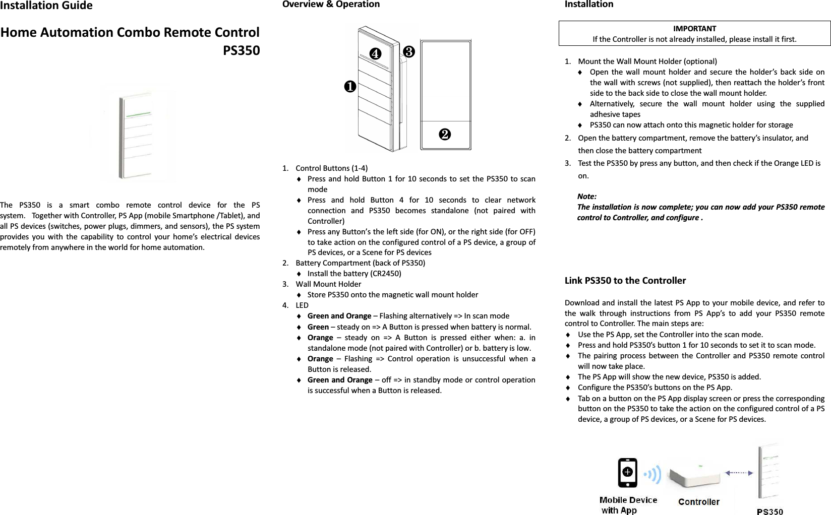 Installation Guide  Home Automation Combo Remote Control PS350       The  PS350  is  a  smart  combo  remote  control  device  for  the  PS system.   Together with Controller, PS App (mobile Smartphone /Tablet), and all PS devices (switches, power plugs, dimmers, and sensors), the PS system provides  you  with  the  capability  to  control  your  home’s  electrical  devices remotely from anywhere in the world for home automation.                            Overview &amp; Operation    1. Control Buttons (1-4) ♦ Press and hold Button  1  for  10  seconds  to set  the PS350  to  scan mode ♦ Press  and  hold  Button  4  for  10  seconds  to  clear  network connection  and  PS350  becomes  standalone  (not  paired  with Controller) ♦ Press any Button’s the left side (for ON), or the right side (for OFF) to take action on the configured control of a PS device, a group of PS devices, or a Scene for PS devices 2. Battery Compartment (back of PS350) ♦ Install the battery (CR2450) 3. Wall Mount Holder   ♦ Store PS350 onto the magnetic wall mount holder 4. LED ♦ Green and Orange – Flashing alternatively =&gt; In scan mode ♦ Green – steady on =&gt; A Button is pressed when battery is normal. ♦ Orange  –  steady  on  =&gt;  A  Button  is  pressed  either  when:  a.  in standalone mode (not paired with Controller) or b. battery is low. ♦ Orange  –  Flashing  =&gt;  Control  operation  is  unsuccessful  when  a Button is released. ♦ Green and Orange – off =&gt; in standby mode or control operation is successful when a Button is released.             Installation  IMPORTANT If the Controller is not already installed, please install it first.  1. Mount the Wall Mount Holder (optional) ♦ Open  the  wall  mount  holder  and  secure the  holder’s  back  side  on the wall with screws (not supplied), then reattach the holder’s front side to the back side to close the wall mount holder. ♦ Alternatively,  secure  the  wall  mount  holder  using  the  supplied adhesive tapes   ♦ PS350 can now attach onto this magnetic holder for storage 2. Open the battery compartment, remove the battery’s insulator, and   then close the battery compartment 3. Test the PS350 by press any button, and then check if the Orange LED is on.  Note: The installation is now complete; you can now add your PS350 remote control to Controller, and configure .     Link PS350 to the Controller  Download and install the latest PS App to your mobile device, and refer  to the  walk  through  instructions  from  PS  App’s  to  add  your  PS350  remote control to Controller. The main steps are: ♦ Use the PS App, set the Controller into the scan mode. ♦ Press and hold PS350’s button 1 for 10 seconds to set it to scan mode. ♦ The  pairing  process between  the  Controller  and  PS350  remote control will now take place. ♦ The PS App will show the new device, PS350 is added. ♦ Configure the PS350’s buttons on the PS App.   ♦ Tab on a button on the PS App display screen or press the corresponding button on the PS350 to take the action on the configured control of a PS device, a group of PS devices, or a Scene for PS devices.    ❶ ❷ ❸ ❹ 