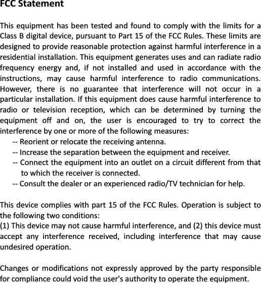 FCC Statement  This equipment has been  tested and  found to comply with  the limits  for a Class B digital device, pursuant to Part 15 of the FCC Rules. These limits are designed to provide reasonable protection against harmful interference in a residential installation. This equipment generates uses and can radiate radio frequency  energy  and,  if  not  installed  and  used  in  accordance  with  the instructions,  may  cause  harmful  interference  to  radio  communications. However,  there  is  no  guarantee  that  interference  will  not  occur  in  a particular installation. If this equipment does cause harmful interference to radio  or  television  reception,  which  can  be  determined  by  turning  the equipment  off  and  on,  the  user  is  encouraged  to  try  to  correct  the interference by one or more of the following measures:   -- Reorient or relocate the receiving antenna.   -- Increase the separation between the equipment and receiver.   -- Connect the equipment into an outlet on a circuit different from that to which the receiver is connected.   -- Consult the dealer or an experienced radio/TV technician for help.    This device  complies with part 15 of the FCC Rules. Operation is subject to the following two conditions:   (1) This device may not cause harmful interference, and (2) this device must accept  any  interference  received,  including  interference  that  may  cause undesired operation.    Changes or  modifications  not  expressly  approved by  the  party  responsible for compliance could void the user&apos;s authority to operate the equipment.  