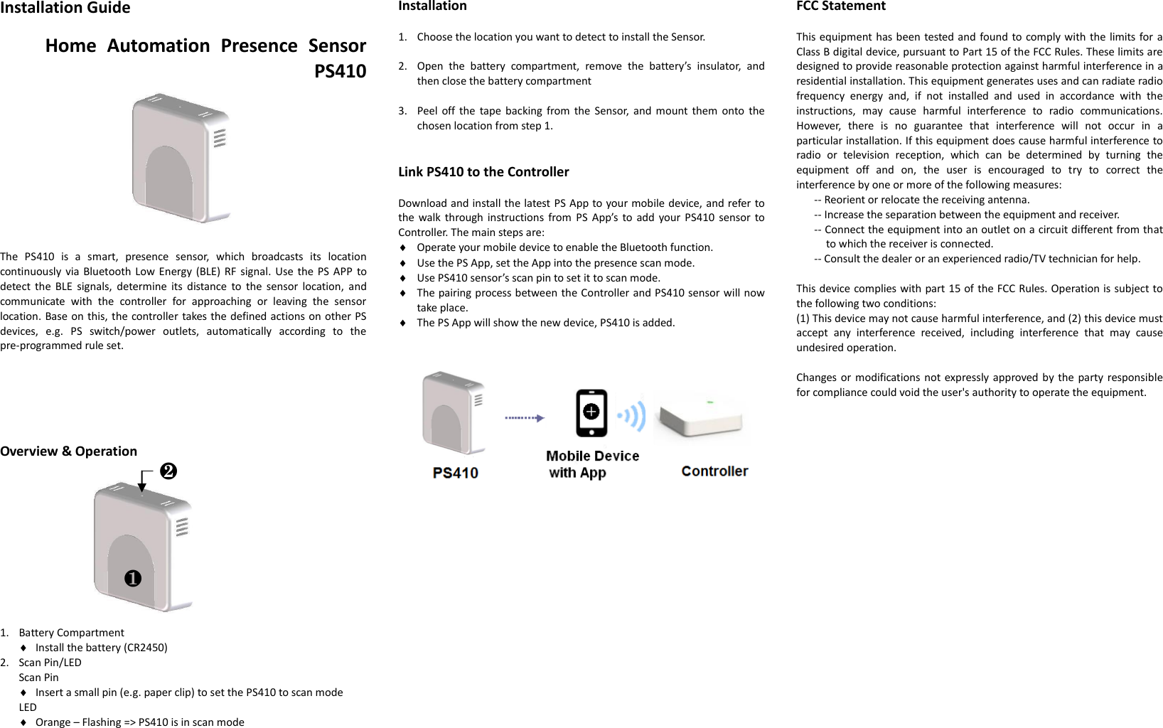 Installation Guide  Home  Automation  Presence  Sensor PS410      The  PS410  is  a  smart,  presence  sensor,  which  broadcasts  its  location continuously via Bluetooth Low Energy (BLE) RF signal.  Use  the PS APP to detect  the  BLE  signals,  determine  its  distance  to  the  sensor  location,  and communicate  with  the  controller  for  approaching  or  leaving  the  sensor location. Base on this, the controller takes the defined actions on other PS devices,  e.g.  PS  switch/power  outlets,  automatically  according  to  the pre-programmed rule set.       Overview &amp; Operation                     1. Battery Compartment  Install the battery (CR2450) 2. Scan Pin/LED   Scan Pin  Insert a small pin (e.g. paper clip) to set the PS410 to scan mode LED  Orange – Flashing =&gt; PS410 is in scan mode   Installation  1. Choose the location you want to detect to install the Sensor.  2. Open  the  battery  compartment,  remove  the  battery’s  insulator,  and   then close the battery compartment  3. Peel off the  tape  backing  from  the  Sensor, and  mount them  onto  the chosen location from step 1.   Link PS410 to the Controller  Download and install the latest PS App to your mobile device, and refer to the walk through  instructions from  PS  App’s to  add  your  PS410  sensor  to Controller. The main steps are:  Operate your mobile device to enable the Bluetooth function.  Use the PS App, set the App into the presence scan mode.  Use PS410 sensor’s scan pin to set it to scan mode.  The pairing process between the Controller and PS410 sensor will now take place.  The PS App will show the new device, PS410 is added.                      FCC Statement  This equipment has been tested and found to comply with the limits for a Class B digital device, pursuant to Part 15 of the FCC Rules. These limits are designed to provide reasonable protection against harmful interference in a residential installation. This equipment generates uses and can radiate radio frequency  energy  and,  if  not  installed  and  used  in  accordance  with  the instructions,  may  cause  harmful  interference  to  radio  communications. However,  there  is  no  guarantee  that  interference  will  not  occur  in  a particular installation. If this equipment does cause harmful interference to radio  or  television  reception,  which  can  be  determined  by  turning  the equipment  off  and  on,  the  user  is  encouraged  to  try  to  correct  the interference by one or more of the following measures:   -- Reorient or relocate the receiving antenna.   -- Increase the separation between the equipment and receiver.   -- Connect the equipment into an outlet on a circuit different from that to which the receiver is connected.   -- Consult the dealer or an experienced radio/TV technician for help.    This device complies with part 15 of the FCC Rules. Operation is subject to the following two conditions:   (1) This device may not cause harmful interference, and (2) this device must accept  any  interference  received,  including  interference  that  may  cause undesired operation.    Changes or modifications not expressly approved by  the  party responsible for compliance could void the user&apos;s authority to operate the equipment.  ❶ ❷ 