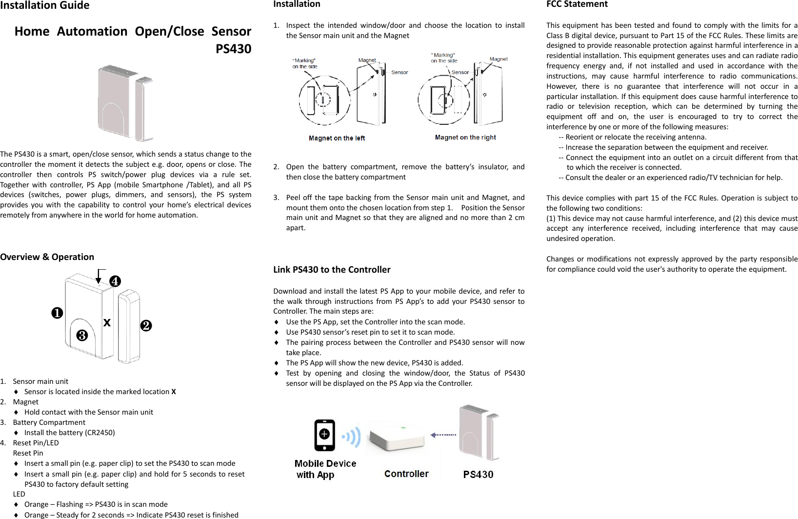 Installation Guide  Home  Automation  Open/Close  Sensor PS430      The PS430 is a smart, open/close sensor, which sends a status change to the controller the moment it detects the subject e.g. door, opens or close. The controller  then  controls  PS  switch/power  plug  devices  via  a  rule  set. Together  with  controller,  PS  App  (mobile  Smartphone  /Tablet),  and  all  PS devices  (switches,  power  plugs,  dimmers,  and  sensors),  the  PS  system provides you  with  the  capability  to  control  your home’s  electrical  devices remotely from anywhere in the world for home automation.    Overview &amp; Operation                     1. Sensor main unit  Sensor is located inside the marked location X 2. Magnet  Hold contact with the Sensor main unit 3. Battery Compartment  Install the battery (CR2450) 4. Reset Pin/LED   Reset Pin  Insert a small pin (e.g. paper clip) to set the PS430 to scan mode  Insert a small pin (e.g. paper clip) and hold for 5 seconds to reset PS430 to factory default setting LED  Orange – Flashing =&gt; PS430 is in scan mode  Orange – Steady for 2 seconds =&gt; Indicate PS430 reset is finished  Installation  1. Inspect  the  intended  window/door  and  choose  the  location  to  install the Sensor main unit and the Magnet   2. Open  the  battery  compartment,  remove  the  battery’s  insulator,  and   then close the battery compartment  3. Peel off the tape backing from the Sensor main unit and Magnet, and mount them onto the chosen location from step 1.    Position the Sensor main unit and Magnet so that they are aligned and no more than 2 cm apart.    Link PS430 to the Controller  Download and install the latest PS App to your mobile device, and refer to the walk through  instructions from  PS  App’s  to add  your  PS430  sensor to Controller. The main steps are:  Use the PS App, set the Controller into the scan mode.  Use PS430 sensor’s reset pin to set it to scan mode.  The pairing process between the Controller and PS430 sensor will now take place.  The PS App will show the new device, PS430 is added.  Test  by  opening  and  closing  the  window/door,  the  Status  of  PS430 sensor will be displayed on the PS App via the Controller.       FCC Statement  This equipment has been tested and found to comply with  the limits for a Class B digital device, pursuant to Part 15 of the FCC Rules. These limits are designed to provide reasonable protection against harmful interference in a residential installation. This equipment generates uses and can radiate radio frequency  energy  and,  if  not  installed  and  used  in  accordance  with  the instructions,  may  cause  harmful  interference  to  radio  communications. However,  there  is  no  guarantee  that  interference  will  not  occur  in  a particular installation. If this equipment does cause harmful interference to radio  or  television  reception,  which  can  be  determined  by  turning  the equipment  off  and  on,  the  user  is  encouraged  to  try  to  correct  the interference by one or more of the following measures:   -- Reorient or relocate the receiving antenna.   -- Increase the separation between the equipment and receiver.   -- Connect the equipment into an outlet on a circuit different from that to which the receiver is connected.   -- Consult the dealer or an experienced radio/TV technician for help.    This device complies with part 15 of the FCC Rules. Operation is subject to the following two conditions:   (1) This device may not cause harmful interference, and (2) this device must accept  any  interference  received,  including  interference  that  may  cause undesired operation.    Changes or modifications not expressly approved by the party responsible for compliance could void the user&apos;s authority to operate the equipment.    ❶ ❷ ❸ ❹ X 