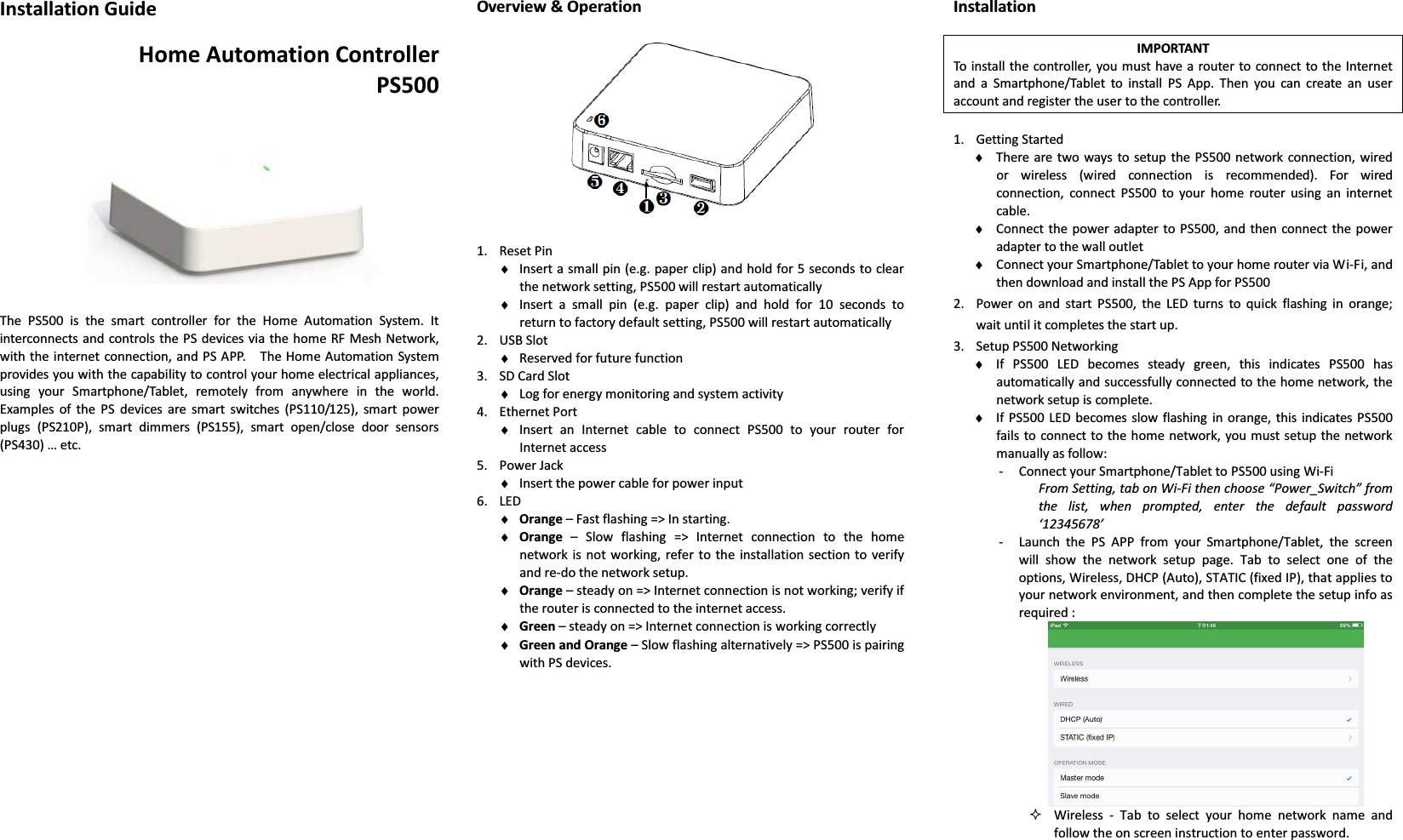 Installation Guide  Home Automation Controller PS500       The  PS500  is  the  smart  controller  for  the  Home  Automation  System.  It interconnects and controls the  PS devices via the home RF Mesh Network, with the  internet connection, and PS APP.    The Home Automation System provides you with the capability to control your home electrical appliances, using  your  Smartphone/Tablet,  remotely  from  anywhere  in  the  world.   Examples  of  the  PS  devices  are  smart  switches  (PS110/125),  smart  power plugs  (PS210P),  smart  dimmers  (PS155),  smart  open/close  door  sensors (PS430) … etc.                           Overview &amp; Operation    1. Reset Pin ♦ Insert a small pin (e.g. paper clip) and hold for 5 seconds to clear the network setting, PS500 will restart automatically ♦ Insert  a  small  pin  (e.g.  paper  clip)  and  hold  for  10  seconds  to return to factory default setting, PS500 will restart automatically 2. USB Slot ♦ Reserved for future function 3. SD Card Slot ♦ Log for energy monitoring and system activity 4. Ethernet Port ♦ Insert  an  Internet  cable  to  connect  PS500  to  your  router  for Internet access 5. Power Jack   ♦ Insert the power cable for power input   6. LED ♦ Orange – Fast flashing =&gt; In starting. ♦ Orange  –  Slow  flashing  =&gt;  Internet  connection  to  the  home network  is not working, refer  to  the  installation section to verify and re-do the network setup. ♦ Orange – steady on =&gt; Internet connection is not working; verify if the router is connected to the internet access. ♦ Green – steady on =&gt; Internet connection is working correctly ♦ Green and Orange – Slow flashing alternatively =&gt; PS500 is pairing with PS devices.               Installation  IMPORTANT To install the controller, you must have a  router to connect  to the Internet and  a  Smartphone/Tablet  to  install  PS  App.  Then  you  can  create  an  user account and register the user to the controller.  1. Getting Started ♦ There are two ways to  setup  the PS500 network  connection, wired or  wireless  (wired  connection  is  recommended).  For  wired connection,  connect  PS500  to  your  home  router  using  an  internet cable. ♦ Connect the power  adapter  to PS500, and  then connect the  power adapter to the wall outlet   ♦ Connect your Smartphone/Tablet to your home router via Wi-Fi, and then download and install the PS App for PS500 2. Power  on  and  start  PS500,  the  LED  turns  to  quick  flashing  in  orange; wait until it completes the start up. 3. Setup PS500 Networking ♦ If  PS500  LED  becomes  steady  green,  this  indicates  PS500  has automatically and successfully connected to the home network, the network setup is complete. ♦ If PS500 LED  becomes slow  flashing  in orange, this indicates PS500 fails to  connect to  the home  network, you must setup the network manually as follow:   - Connect your Smartphone/Tablet to PS500 using Wi-Fi From Setting, tab on Wi-Fi then choose “Power_Switch” from the  list,  when  prompted,  enter  the  default  password ‘12345678’ - Launch  the  PS  APP  from  your  Smartphone/Tablet,  the  screen will  show  the  network  setup  page.  Tab  to  select  one  of  the options, Wireless, DHCP (Auto), STATIC (fixed IP), that applies to your network environment, and then complete the setup info as required :   Wireless  -  Tab  to  select  your  home  network  name  and follow the on screen instruction to enter password. 