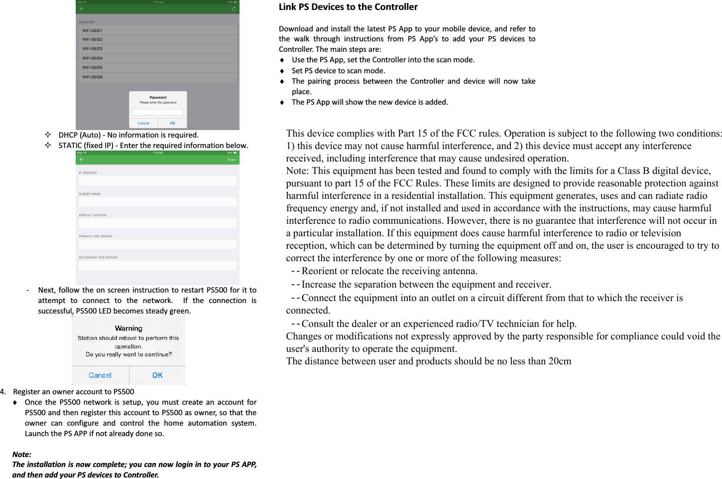   DHCP (Auto) - No information is required.  STATIC (fixed IP) - Enter the required information below.  - Next, follow the on  screen instruction to restart PS500 for  it to attempt  to  connect  to  the  network.    If  the  connection  is successful, PS500 LED becomes steady green.  4. Register an owner account to PS500 ♦ Once  the  PS500  network  is  setup,  you  must  create  an  account  for PS500 and then register this account to PS500 as owner, so that the owner  can  configure  and  control  the  home  automation  system. Launch the PS APP if not already done so.  Note: The installation is now complete; you can now login in to your PS APP, and then add your PS devices to Controller.      Link PS Devices to the Controller  Download and install the latest PS App to your mobile device, and refer to the  walk  through  instructions  from  PS  App’s  to  add  your  PS  devices  to Controller. The main steps are: ♦ Use the PS App, set the Controller into the scan mode. ♦ Set PS device to scan mode. ♦ The  pairing  process  between  the  Controller  and  device  will  now  take place. ♦ The PS App will show the new device is added.   This device complies with Part 15 of the FCC rules. Operation is subject to the following two conditions: 1) this device may not cause harmful interference, and 2) this device must accept any interference received, including interference that may cause undesired operation. Note: This equipment has been tested and found to comply with the limits for a Class B digital device, pursuant to part 15 of the FCC Rules. These limits are designed to provide reasonable protection against harmful interference in a residential installation. This equipment generates, uses and can radiate radio frequency energy and, if not installed and used in accordance with the instructions, may cause harmful interference to radio communications. However, there is no guarantee that interference will not occur in a particular installation. If this equipment does cause harmful interference to radio or television reception, which can be determined by turning the equipment off and on, the user is encouraged to try to correct the interference by one or more of the following measures:  --Reorient or relocate the receiving antenna.  --Increase the separation between the equipment and receiver.  --Connect the equipment into an outlet on a circuit different from that to which the receiver is connected.  --Consult the dealer or an experienced radio/TV technician for help. Changes or modifications not expressly approved by the party responsible for compliance could void the user&apos;s authority to operate the equipment. The distance between user and products should be no less than 20cm 