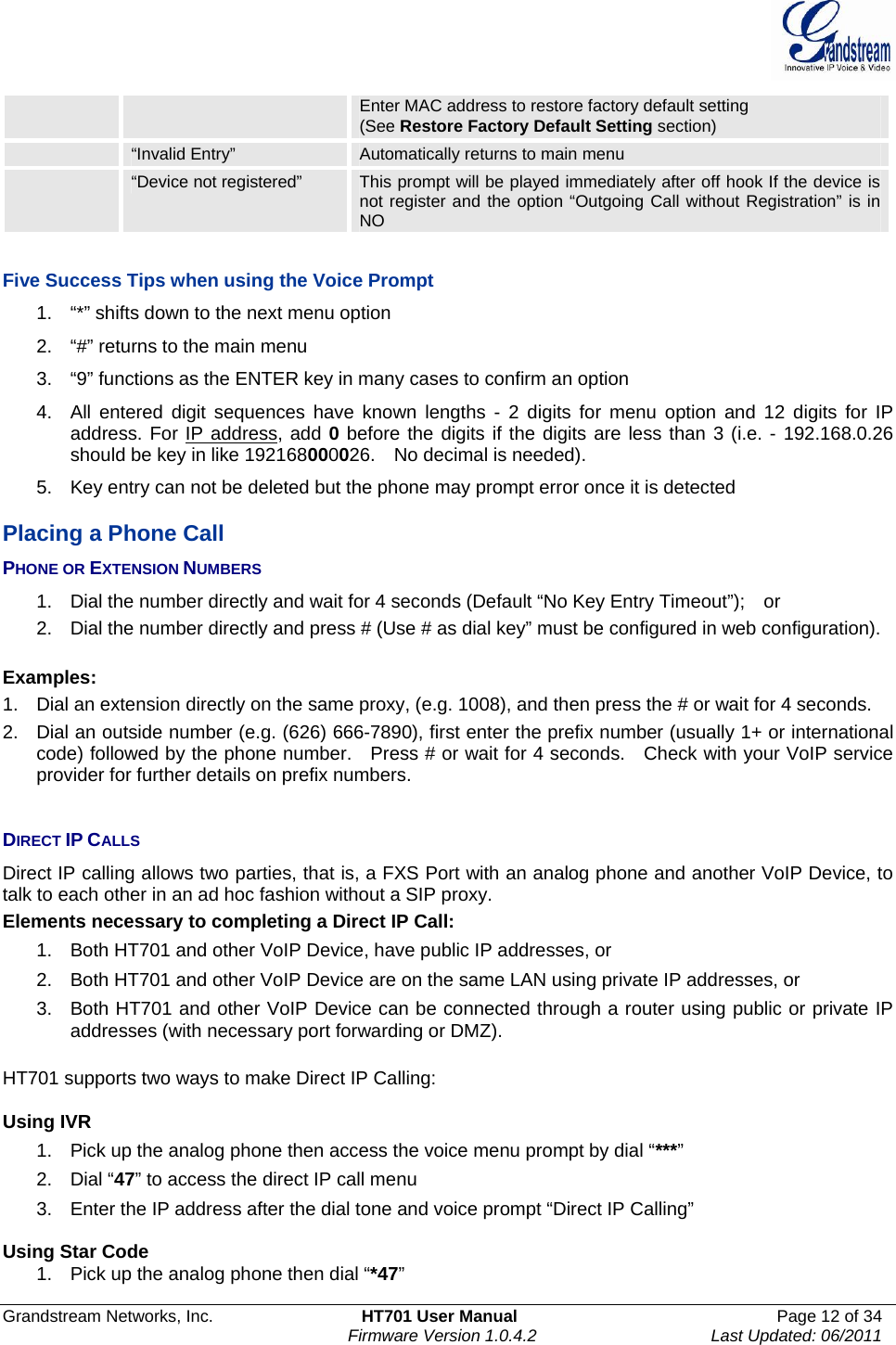  Grandstream Networks, Inc.  HT701 User Manual  Page 12 of 34     Firmware Version 1.0.4.2  Last Updated: 06/2011  Enter MAC address to restore factory default setting (See Restore Factory Default Setting section)  “Invalid Entry”  Automatically returns to main menu  “Device not registered”  This prompt will be played immediately after off hook If the device is not register and the option “Outgoing Call without Registration” is in NO  Five Success Tips when using the Voice Prompt 1.  “*” shifts down to the next menu option 2.  “#” returns to the main menu 3.  “9” functions as the ENTER key in many cases to confirm an option 4.  All entered digit sequences have known lengths - 2 digits for menu option and 12 digits for IP address. For IP address, add 0 before the digits if the digits are less than 3 (i.e. - 192.168.0.26 should be key in like 192168000026.    No decimal is needed).   5.  Key entry can not be deleted but the phone may prompt error once it is detected  Placing a Phone Call PHONE OR EXTENSION NUMBERS 1.  Dial the number directly and wait for 4 seconds (Default “No Key Entry Timeout”);    or 2.  Dial the number directly and press # (Use # as dial key” must be configured in web configuration).  Examples: 1.  Dial an extension directly on the same proxy, (e.g. 1008), and then press the # or wait for 4 seconds.   2.  Dial an outside number (e.g. (626) 666-7890), first enter the prefix number (usually 1+ or international code) followed by the phone number.   Press # or wait for 4 seconds.    Check with your VoIP service provider for further details on prefix numbers.   DIRECT IP CALLS Direct IP calling allows two parties, that is, a FXS Port with an analog phone and another VoIP Device, to talk to each other in an ad hoc fashion without a SIP proxy.   Elements necessary to completing a Direct IP Call:   1.  Both HT701 and other VoIP Device, have public IP addresses, or   2.  Both HT701 and other VoIP Device are on the same LAN using private IP addresses, or   3.  Both HT701 and other VoIP Device can be connected through a router using public or private IP addresses (with necessary port forwarding or DMZ).    HT701 supports two ways to make Direct IP Calling:  Using IVR 1.  Pick up the analog phone then access the voice menu prompt by dial “***” 2. Dial “47” to access the direct IP call menu 3.  Enter the IP address after the dial tone and voice prompt “Direct IP Calling”   Using Star Code 1.  Pick up the analog phone then dial “*47” 