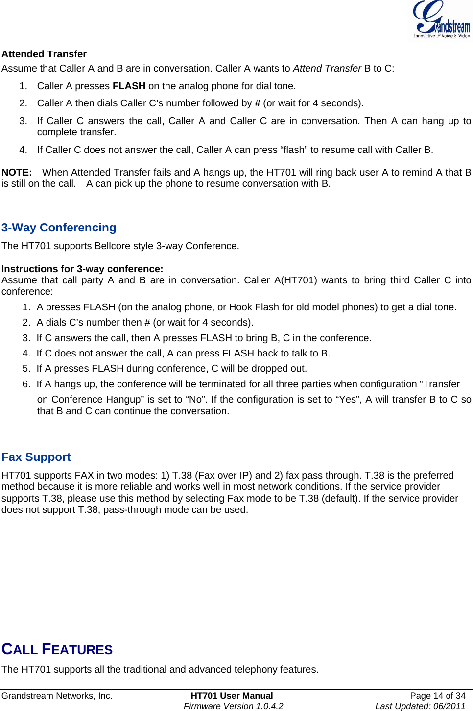  Grandstream Networks, Inc.  HT701 User Manual  Page 14 of 34     Firmware Version 1.0.4.2  Last Updated: 06/2011  Attended Transfer Assume that Caller A and B are in conversation. Caller A wants to Attend Transfer B to C: 1. Caller A presses FLASH on the analog phone for dial tone. 2.  Caller A then dials Caller C’s number followed by # (or wait for 4 seconds). 3.  If Caller C answers the call, Caller A and Caller C are in conversation. Then A can hang up to complete transfer. 4.  If Caller C does not answer the call, Caller A can press “flash” to resume call with Caller B.    NOTE:    When Attended Transfer fails and A hangs up, the HT701 will ring back user A to remind A that B is still on the call.    A can pick up the phone to resume conversation with B.   3-Way Conferencing The HT701 supports Bellcore style 3-way Conference.    Instructions for 3-way conference: Assume that call party A and B are in conversation. Caller A(HT701) wants to bring third Caller C into conference: 1.  A presses FLASH (on the analog phone, or Hook Flash for old model phones) to get a dial tone. 2.  A dials C’s number then # (or wait for 4 seconds).   3.  If C answers the call, then A presses FLASH to bring B, C in the conference. 4.  If C does not answer the call, A can press FLASH back to talk to B. 5.  If A presses FLASH during conference, C will be dropped out. 6.  If A hangs up, the conference will be terminated for all three parties when configuration “Transfer   on Conference Hangup” is set to “No”. If the configuration is set to “Yes”, A will transfer B to C so that B and C can continue the conversation.   Fax Support HT701 supports FAX in two modes: 1) T.38 (Fax over IP) and 2) fax pass through. T.38 is the preferred method because it is more reliable and works well in most network conditions. If the service provider supports T.38, please use this method by selecting Fax mode to be T.38 (default). If the service provider does not support T.38, pass-through mode can be used.         CALL FEATURES The HT701 supports all the traditional and advanced telephony features.      