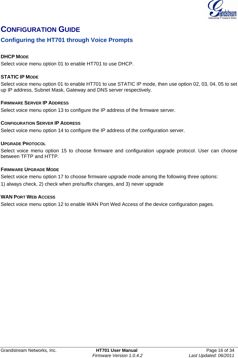  Grandstream Networks, Inc.  HT701 User Manual  Page 16 of 34     Firmware Version 1.0.4.2  Last Updated: 06/2011  CONFIGURATION GUIDE Configuring the HT701 through Voice Prompts    DHCP MODE Select voice menu option 01 to enable HT701 to use DHCP.  STATIC IP MODE  Select voice menu option 01 to enable HT701 to use STATIC IP mode, then use option 02, 03, 04, 05 to set up IP address, Subnet Mask, Gateway and DNS server respectively.  FIRMWARE SERVER IP ADDRESS  Select voice menu option 13 to configure the IP address of the firmware server.    CONFIGURATION SERVER IP ADDRESS   Select voice menu option 14 to configure the IP address of the configuration server.    UPGRADE PROTOCOL   Select voice menu option 15 to choose firmware and configuration upgrade protocol. User can choose between TFTP and HTTP.  FIRMWARE UPGRADE MODE   Select voice menu option 17 to choose firmware upgrade mode among the following three options:  1) always check, 2) check when pre/suffix changes, and 3) never upgrade  WAN PORT WEB ACCESS   Select voice menu option 12 to enable WAN Port Wed Access of the device configuration pages. 