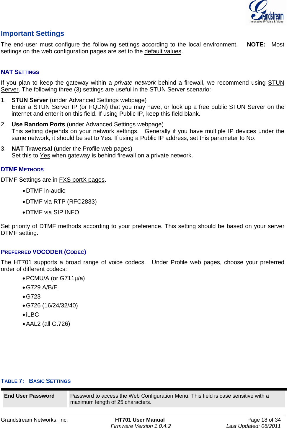  Grandstream Networks, Inc.  HT701 User Manual  Page 18 of 34     Firmware Version 1.0.4.2  Last Updated: 06/2011  Important Settings The end-user must configure the following settings according to the local environment.   NOTE:  Most settings on the web configuration pages are set to the default values.   NAT SETTINGS If you plan to keep the gateway within a private network behind a firewall, we recommend using STUN Server. The following three (3) settings are useful in the STUN Server scenario: 1.  STUN Server (under Advanced Settings webpage) Enter a STUN Server IP (or FQDN) that you may have, or look up a free public STUN Server on the internet and enter it on this field. If using Public IP, keep this field blank. 2.  Use Random Ports (under Advanced Settings webpage) This setting depends on your network settings.  Generally if you have multiple IP devices under the same network, it should be set to Yes. If using a Public IP address, set this parameter to No. 3.  NAT Traversal (under the Profile web pages) Set this to Yes when gateway is behind firewall on a private network.  DTMF METHODS DTMF Settings are in FXS portX pages. • DTMF  in-audio • DTMF via RTP (RFC2833) • DTMF via SIP INFO  Set priority of DTMF methods according to your preference. This setting should be based on your server DTMF setting.  PREFERRED VOCODER (CODEC) The HT701 supports a broad range of voice codecs.  Under Profile web pages, choose your preferred order of different codecs:     • PCMU/A (or G711µ/a) • G729  A/B/E • G723 • G726  (16/24/32/40) • iLBC • AAL2  (all  G.726)      TABLE 7:  BASIC SETTINGS End User Password  Password to access the Web Configuration Menu. This field is case sensitive with a maximum length of 25 characters. 